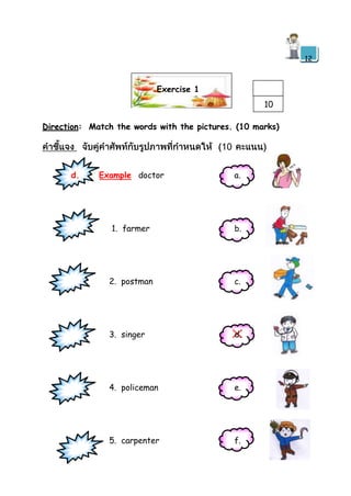 12

Exercise 1
10
Direction: Match the words with the pictures. (10 marks)

d.

Example doctor

a.

1. farmer

b.

2. postman

c.

3. singer

d.

4. policeman

e.

5. carpenter

f.

 