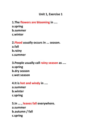 Unit 1, Exercise 1
1.The flowers are blooming in ....
a.spring
b.summer
c.winter
2.Flood usually occurs in ... season.
a.fall
b.rainy
c.summer
3.People usually call rainy season as ....
a.spring
b.dry season
c.wet season
4.It is hot and windy in ....
a.summer
b.winter
c.spring
5.In ... , leaves fall everywhere.
a.summer
b.autumn / fall
c.spring
 