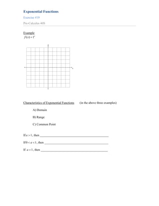 Exponential Functions
Exercise #19
Pre-Calculus 40S


Example
 f ( x) 1x

                    y




                                      x




Characteristics of Exponential Functions   (in the above three examples)

        A) Domain

        B) Range

        C) Common Point


If a 1 , then ____________________________________________

If 0 a 1 , then _________________________________________

If a 1 , then ___________________________________________
 