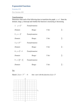 Exponential Functions
Exercise #19
Pre-Calculus 40S


Transformations
Determine what each of the following does to transform the graph y a x . State the
domain, range, y-intercept and whether the function is increasing or decreasing.

                      x
      1. y    2                        Transformation:

      Domain:                                Range:                 Y Int:             :

      2. y    2x                       Transformation:

      Domain:                                Range:                 Y Int:             :

      3. y   2x   1
                                       Transformation:

      Domain:                                Range:                 Y Int:             :

      4. y   2x 1                      Transformation:

      Domain:                                Range:                 Y Int:             :

      5. y    2x 1                     Transformation:

      Domain:                                Range:                 Y Int:             :


Try

Sketch f ( x)             3x   3
                                       4     hint: start with the function f ( x) 3x

                                   y




                                                         x
 