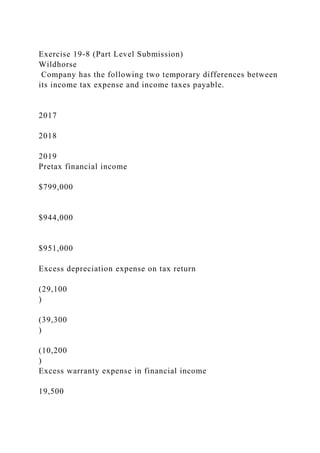 Exercise 19-8 (Part Level Submission)
Wildhorse
Company has the following two temporary differences between
its income tax expense and income taxes payable.
2017
2018
2019
Pretax financial income
$799,000
$944,000
$951,000
Excess depreciation expense on tax return
(29,100
)
(39,300
)
(10,200
)
Excess warranty expense in financial income
19,500
 