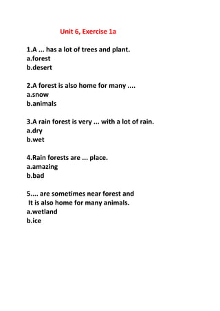 Unit 6, Exercise 1a
1.A ... has a lot of trees and plant.
a.forest
b.desert
2.A forest is also home for many ....
a.snow
b.animals
3.A rain forest is very ... with a lot of rain.
a.dry
b.wet
4.Rain forests are ... place.
a.amazing
b.bad
5.... are sometimes near forest and
It is also home for many animals.
a.wetland
b.ice
 