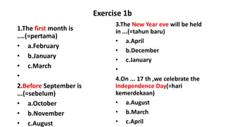 Exercise 1b
1.The first month is
....(=pertama)
• a.February
• b.January
• c.March
•
2.Before September is
...(=sebelum)
• a.October
• b.November
• c.August
3.The New Year eve will be held
in ...(=tahun baru)
• a.April
• b.December
• c.January
•
4.On ... 17 th ,we celebrate the
Independence Day(=hari
kemerdekaan)
• a.August
• b.March
• c.April
 