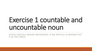 Exercise 1 countable and
uncountable noun
SUPPLY ARTICLE WHERE NECESSARY; IF NO ARTICLE IS NEEDED PUT
X IN THE SPACE
 