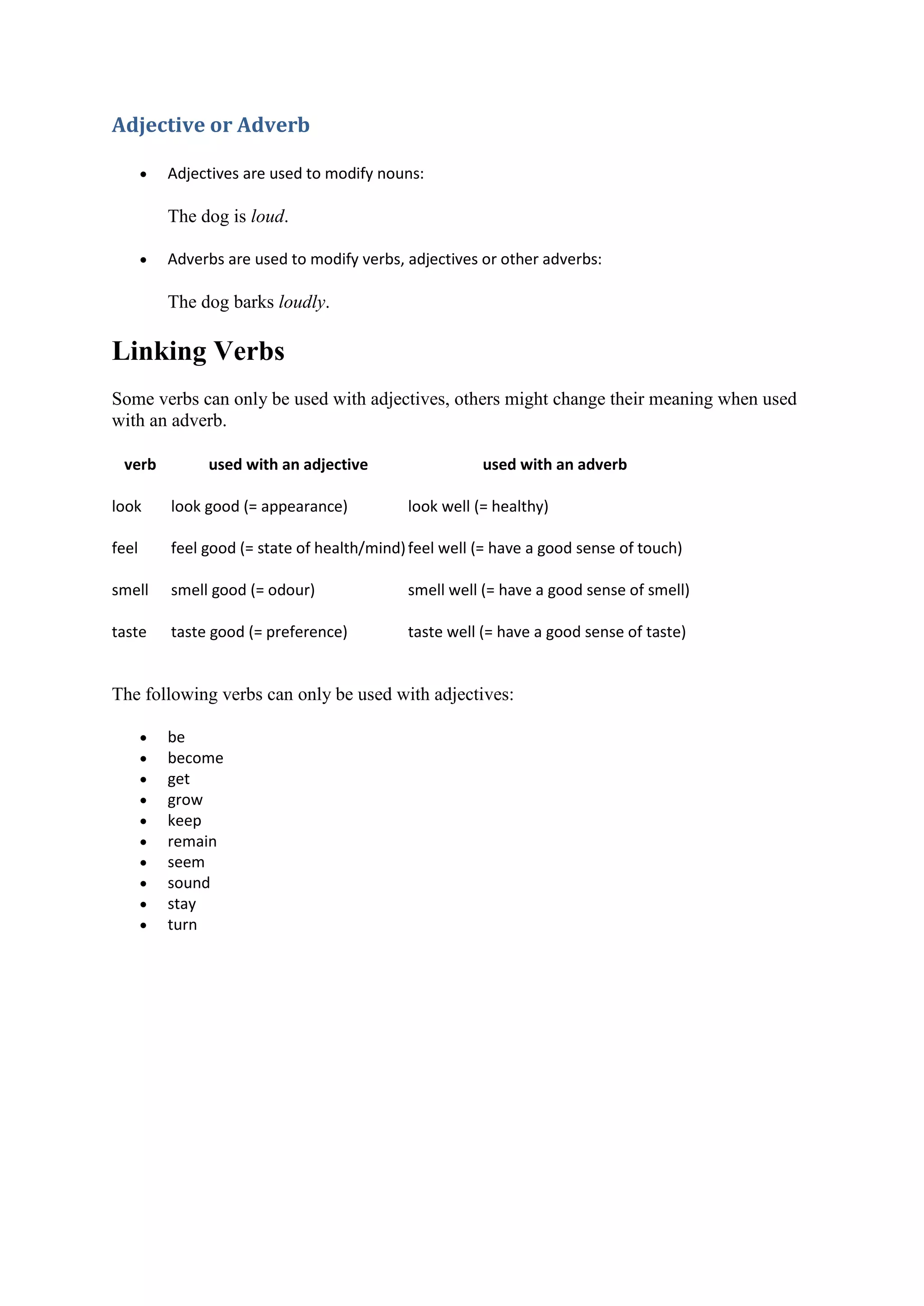 Adjective or Adverb
 Adjectives are used to modify nouns:
The dog is loud.
 Adverbs are used to modify verbs, adjectives or other adverbs:
The dog barks loudly.
Linking Verbs
Some verbs can only be used with adjectives, others might change their meaning when used
with an adverb.
verb used with an adjective used with an adverb
look look good (= appearance) look well (= healthy)
feel feel good (= state of health/mind)feel well (= have a good sense of touch)
smell smell good (= odour) smell well (= have a good sense of smell)
taste taste good (= preference) taste well (= have a good sense of taste)
The following verbs can only be used with adjectives:
 be
 become
 get
 grow
 keep
 remain
 seem
 sound
 stay
 turn
 