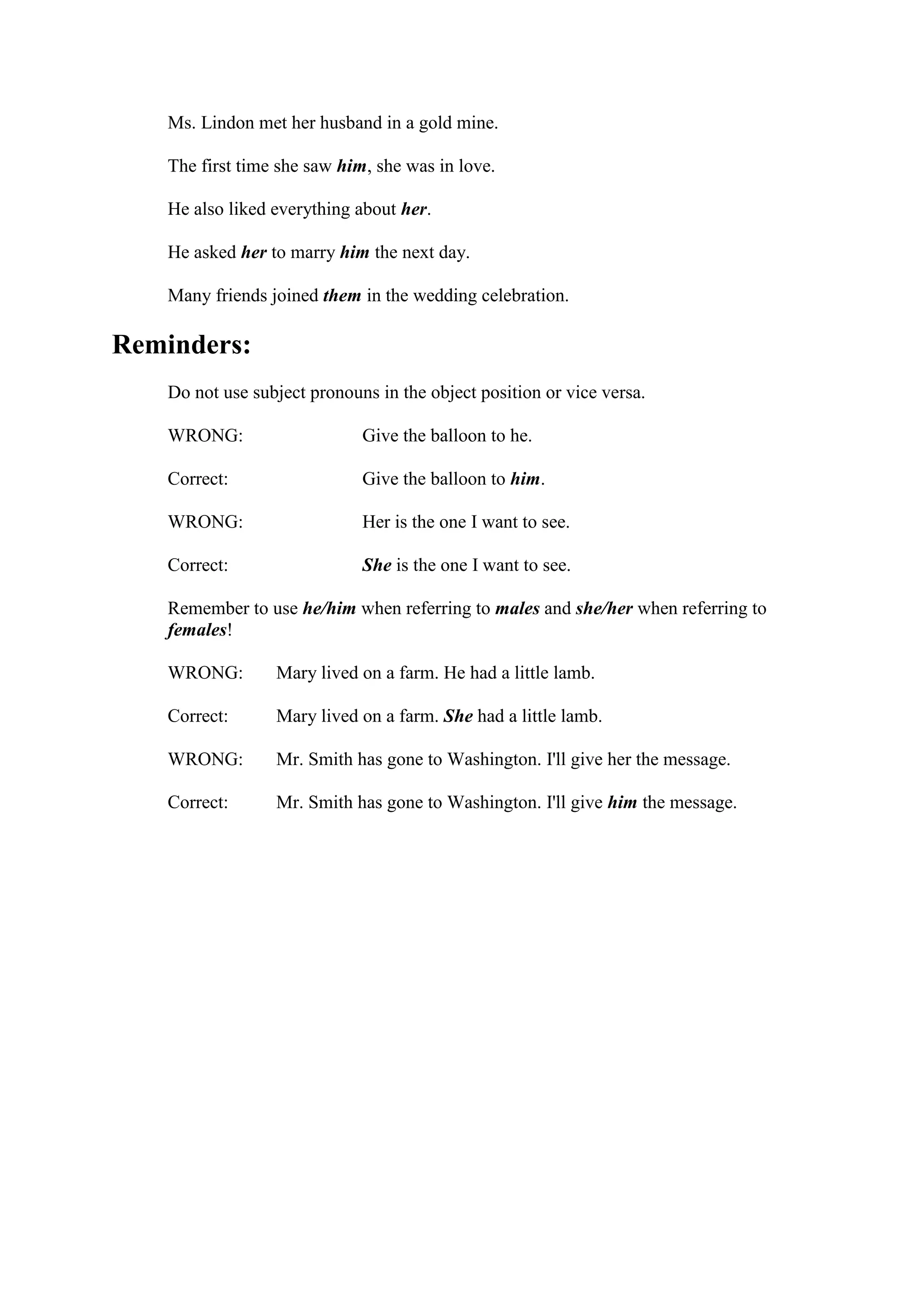 Ms. Lindon met her husband in a gold mine.
The first time she saw him, she was in love.
He also liked everything about her.
He asked her to marry him the next day.
Many friends joined them in the wedding celebration.
Reminders:
Do not use subject pronouns in the object position or vice versa.
WRONG:
Correct:
WRONG:
Correct:
Give the balloon to he.
Give the balloon to him.
Her is the one I want to see.
She is the one I want to see.
Remember to use he/him when referring to males and she/her when referring to
females!
WRONG:
Correct:
WRONG:
Correct:
Mary lived on a farm. He had a little lamb.
Mary lived on a farm. She had a little lamb.
Mr. Smith has gone to Washington. I'll give her the message.
Mr. Smith has gone to Washington. I'll give him the message.
 