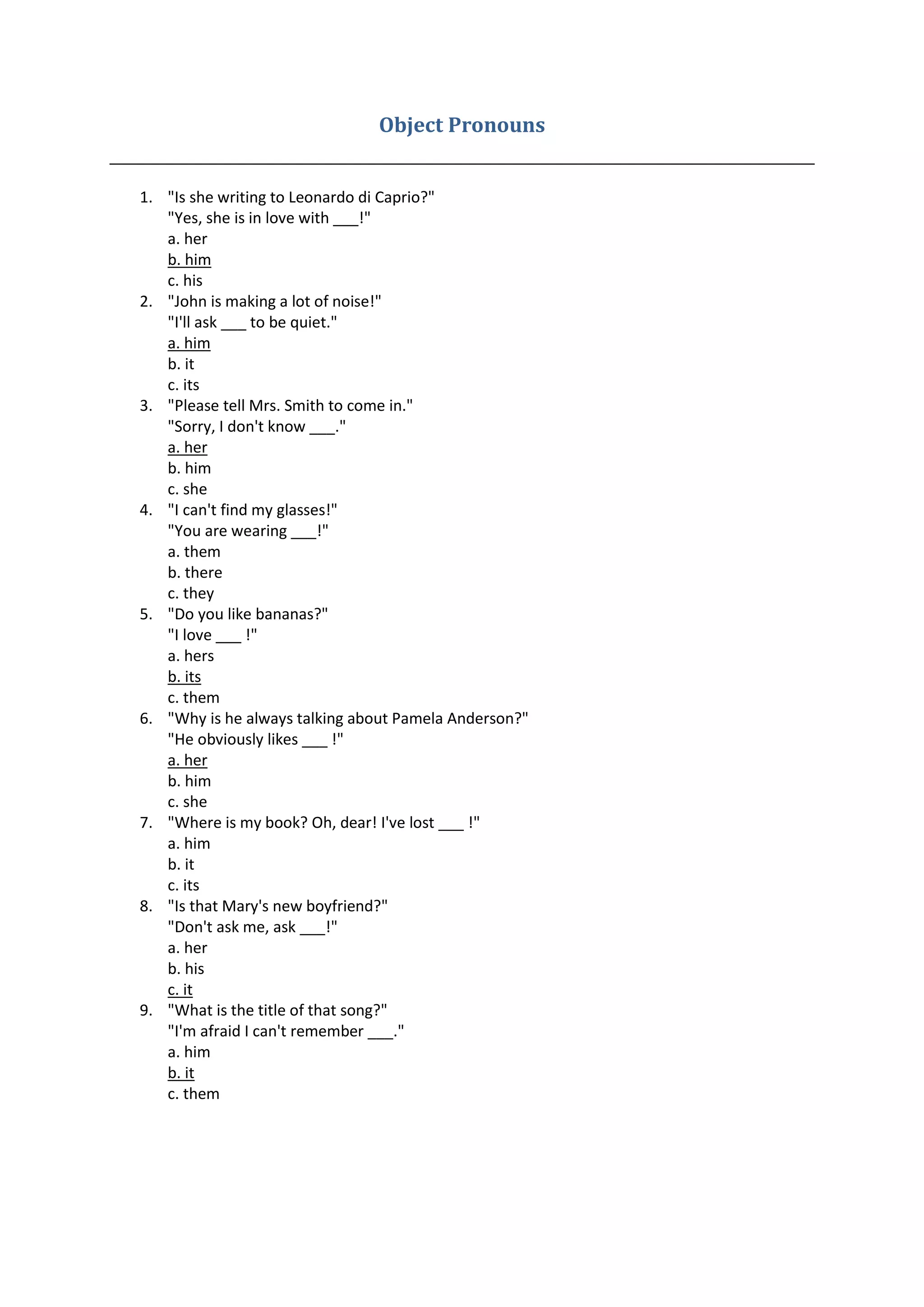 Object Pronouns
1. "Is she writing to Leonardo di Caprio?"
"Yes, she is in love with ___!"
a. her
b. him
c. his
2. "John is making a lot of noise!"
"I'll ask ___ to be quiet."
a. him
b. it
c. its
3. "Please tell Mrs. Smith to come in."
"Sorry, I don't know ___."
a. her
b. him
c. she
4. "I can't find my glasses!"
"You are wearing ___!"
a. them
b. there
c. they
5. "Do you like bananas?"
"I love ___ !"
a. hers
b. its
c. them
6. "Why is he always talking about Pamela Anderson?"
"He obviously likes ___ !"
a. her
b. him
c. she
7. "Where is my book? Oh, dear! I've lost ___ !"
a. him
b. it
c. its
8. "Is that Mary's new boyfriend?"
"Don't ask me, ask ___!"
a. her
b. his
c. it
9. "What is the title of that song?"
"I'm afraid I can't remember ___."
a. him
b. it
c. them
 