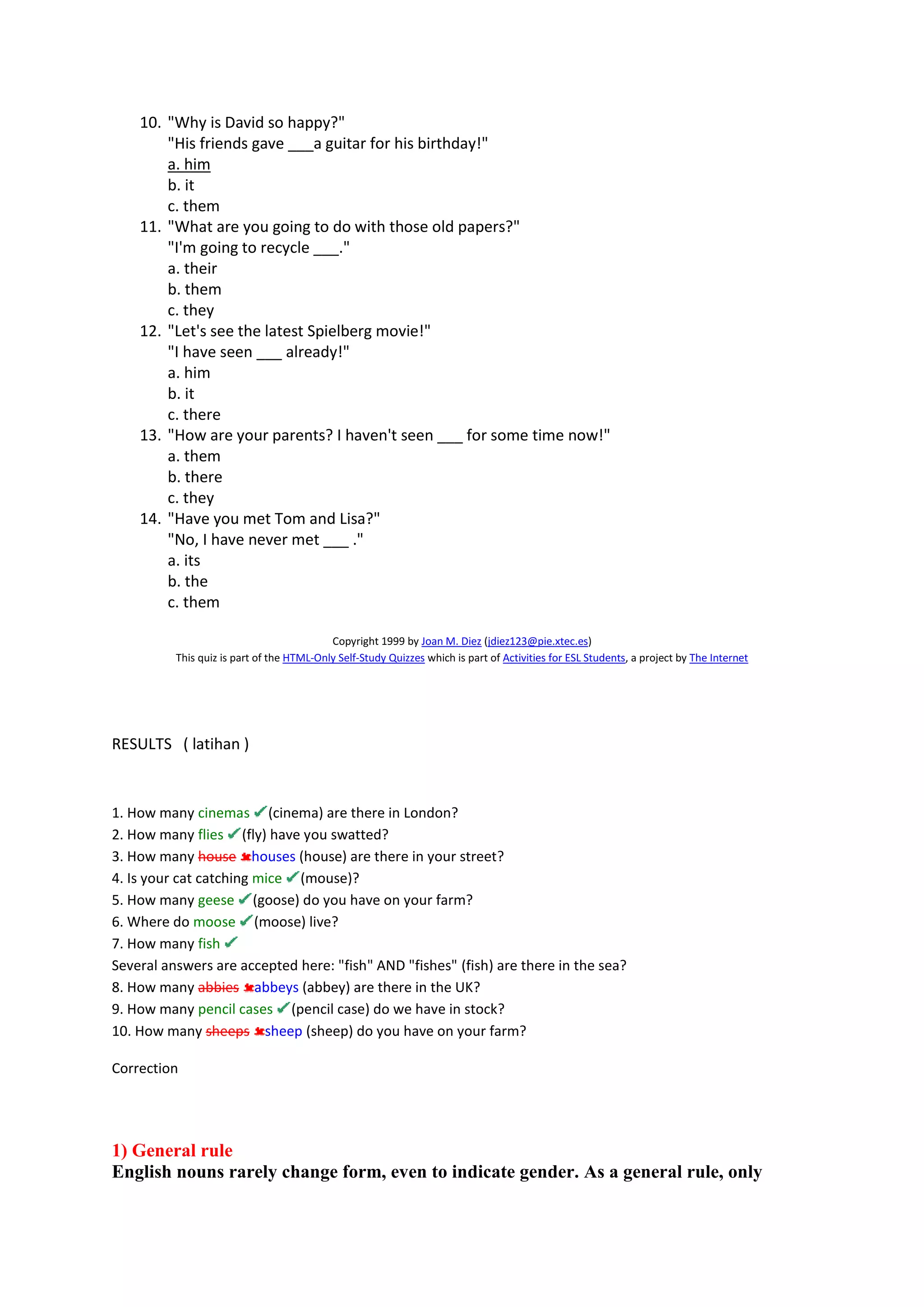 10. "Why is David so happy?"
"His friends gave ___a guitar for his birthday!"
a. him
b. it
c. them
11. "What are you going to do with those old papers?"
"I'm going to recycle ___."
a. their
b. them
c. they
12. "Let's see the latest Spielberg movie!"
"I have seen ___ already!"
a. him
b. it
c. there
13. "How are your parents? I haven't seen ___ for some time now!"
a. them
b. there
c. they
14. "Have you met Tom and Lisa?"
"No, I have never met ___ ."
a. its
b. the
c. them
Copyright 1999 by Joan M. Diez (jdiez123@pie.xtec.es)
This quiz is part of the HTML-Only Self-Study Quizzes which is part of Activities for ESL Students, a project by The Internet
RESULTS ( latihan )
1. How many cinemas (cinema) are there in London?
2. How many flies (fly) have you swatted?
3. How many house houses (house) are there in your street?
4. Is your cat catching mice (mouse)?
5. How many geese (goose) do you have on your farm?
6. Where do moose (moose) live?
7. How many fish
Several answers are accepted here: "fish" AND "fishes" (fish) are there in the sea?
8. How many abbies abbeys (abbey) are there in the UK?
9. How many pencil cases (pencil case) do we have in stock?
10. How many sheeps sheep (sheep) do you have on your farm?
Correction
1) General rule
English nouns rarely change form, even to indicate gender. As a general rule, only
 