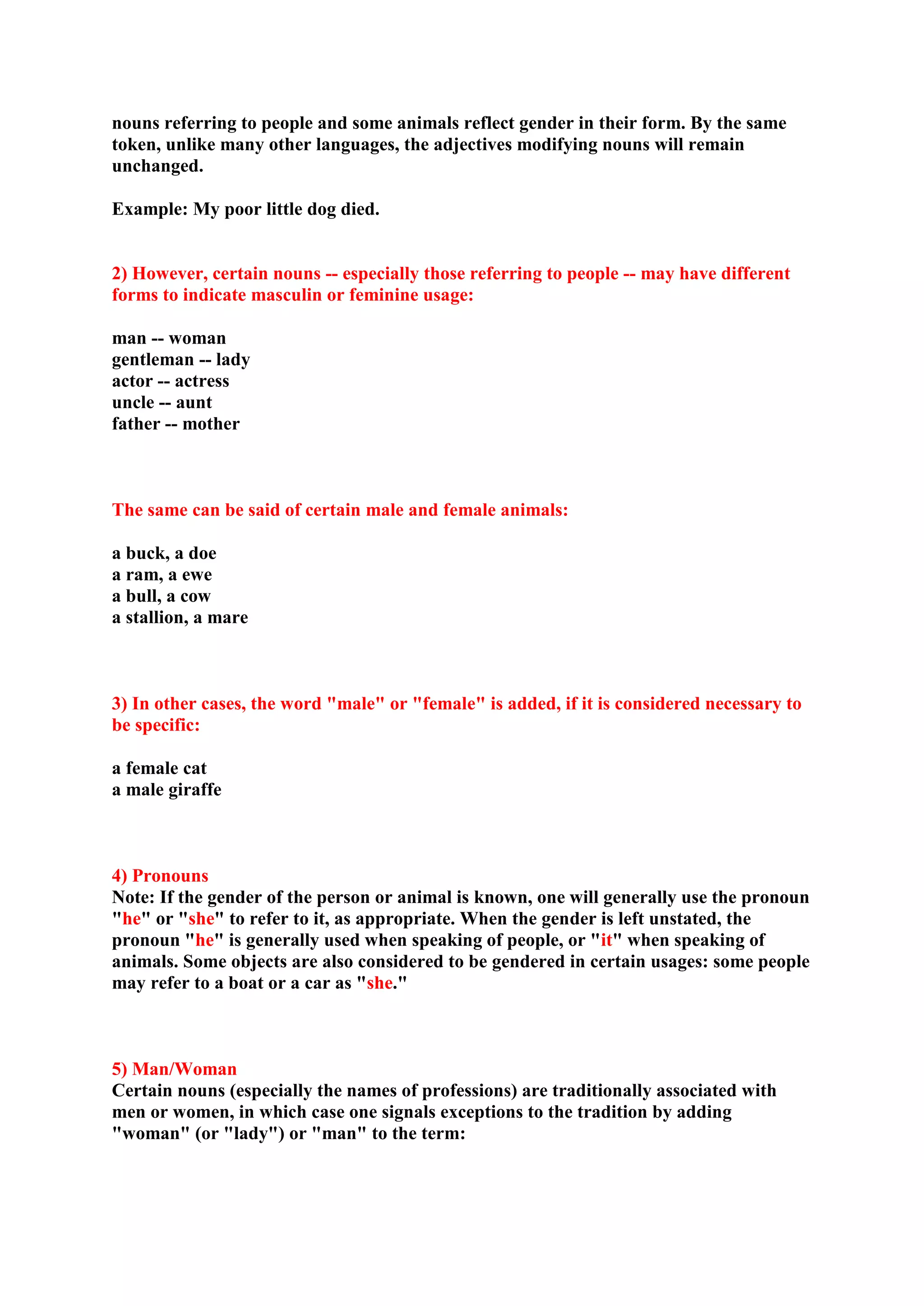 nouns referring to people and some animals reflect gender in their form. By the same
token, unlike many other languages, the adjectives modifying nouns will remain
unchanged.
Example: My poor little dog died.
2) However, certain nouns -- especially those referring to people -- may have different
forms to indicate masculin or feminine usage:
man -- woman
gentleman -- lady
actor -- actress
uncle -- aunt
father -- mother
The same can be said of certain male and female animals:
a buck, a doe
a ram, a ewe
a bull, a cow
a stallion, a mare
3) In other cases, the word "male" or "female" is added, if it is considered necessary to
be specific:
a female cat
a male giraffe
4) Pronouns
Note: If the gender of the person or animal is known, one will generally use the pronoun
"he" or "she" to refer to it, as appropriate. When the gender is left unstated, the
pronoun "he" is generally used when speaking of people, or "it" when speaking of
animals. Some objects are also considered to be gendered in certain usages: some people
may refer to a boat or a car as "she."
5) Man/Woman
Certain nouns (especially the names of professions) are traditionally associated with
men or women, in which case one signals exceptions to the tradition by adding
"woman" (or "lady") or "man" to the term:
 