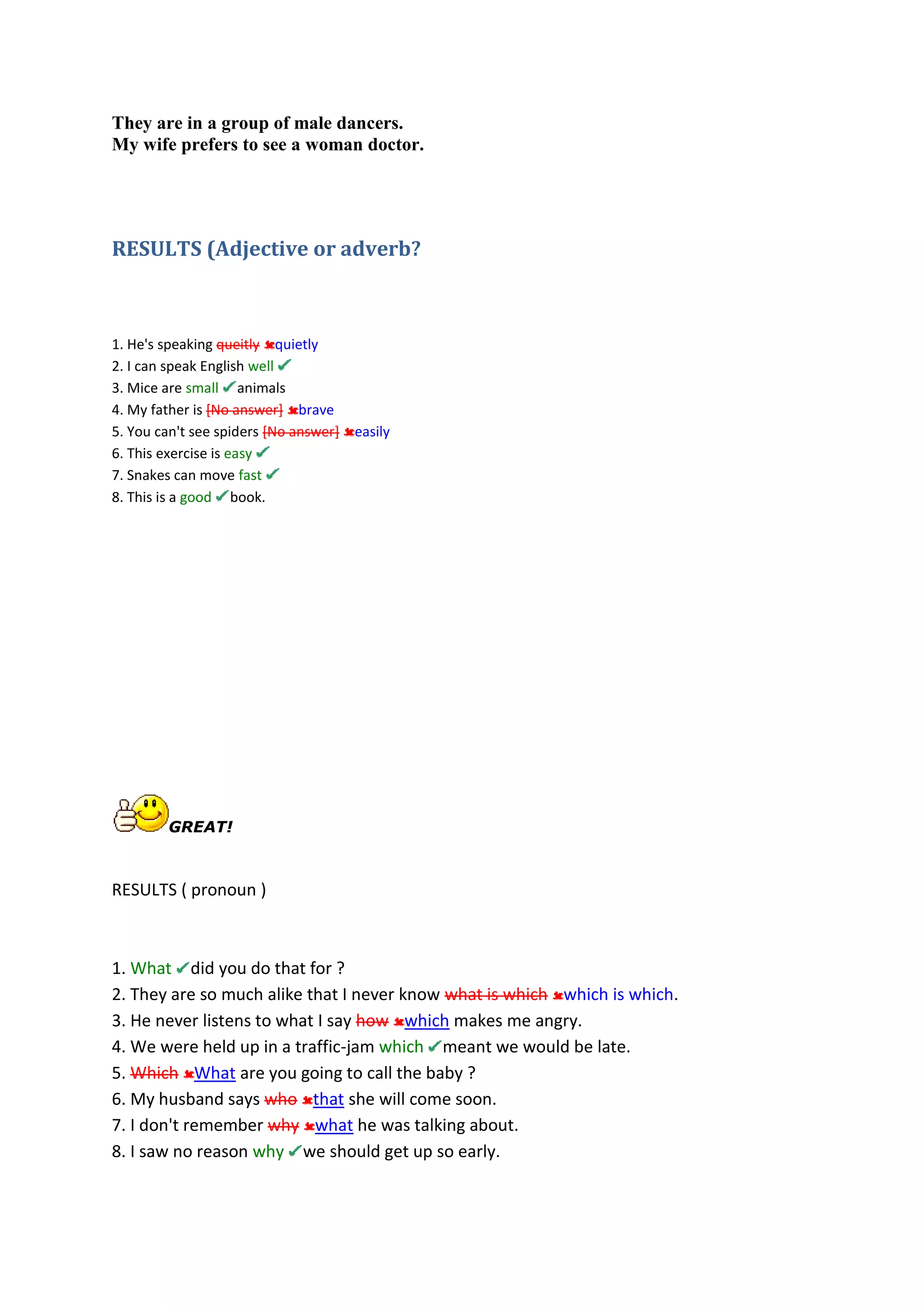They are in a group of male dancers.
My wife prefers to see a woman doctor.
RESULTS (Adjective or adverb?
1. He's speaking queitly quietly
2. I can speak English well
3. Mice are small animals
4. My father is [No answer] brave
5. You can't see spiders [No answer] easily
6. This exercise is easy
7. Snakes can move fast
8. This is a good book.
GREAT!
RESULTS ( pronoun )
1. What did you do that for ?
2. They are so much alike that I never know what is which which is which.
3. He never listens to what I say how which makes me angry.
4. We were held up in a traffic-jam which meant we would be late.
5. Which What are you going to call the baby ?
6. My husband says who that she will come soon.
7. I don't remember why what he was talking about.
8. I saw no reason why we should get up so early.
 