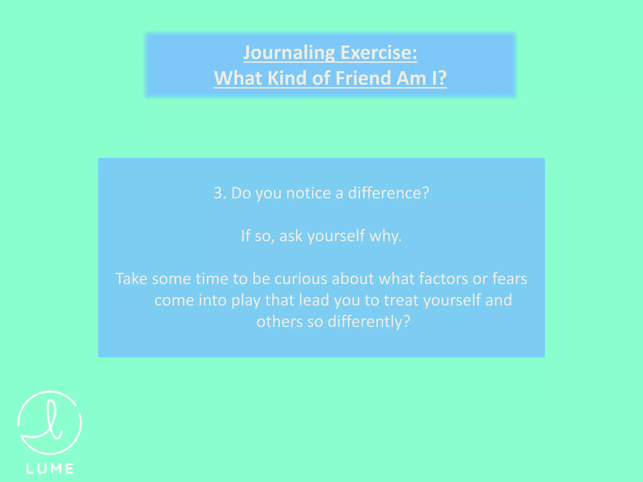 3. Do you notice a difference?
If so, ask yourself why.
Take some time to be curious about what factors or fears
come into play that lead you to treat yourself and
others so differently?
Journaling Exercise:
What Kind of Friend Am I?
 