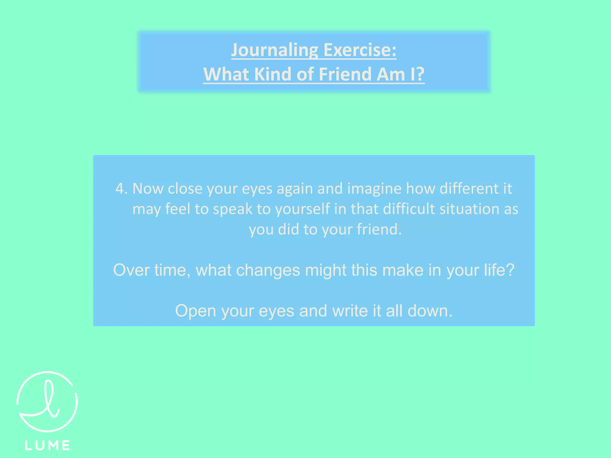 4. Now close your eyes again and imagine how different it
may feel to speak to yourself in that difficult situation as
you did to your friend.
Over time, what changes might this make in your life?
Open your eyes and write it all down.
Journaling Exercise:
What Kind of Friend Am I?
 