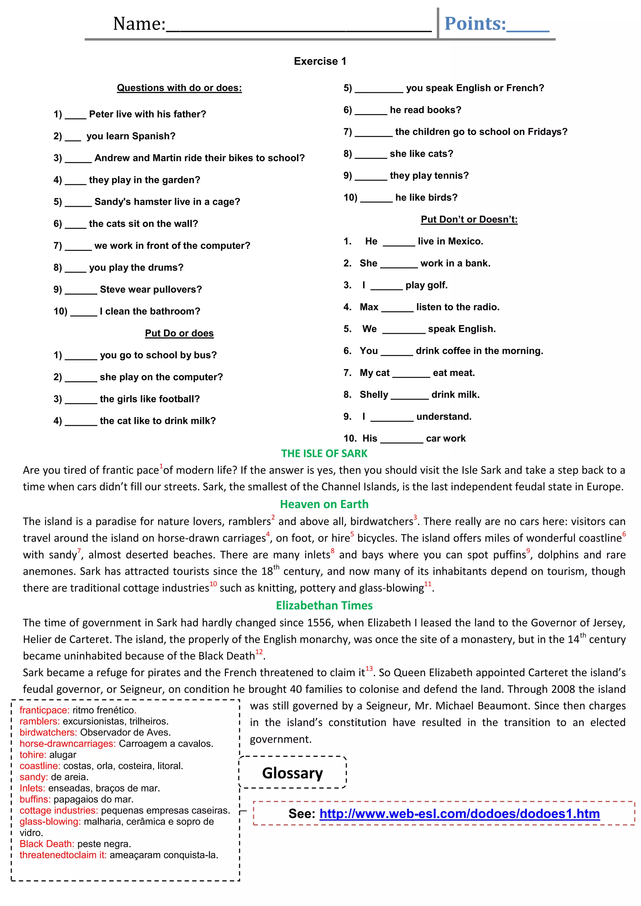 Name:_____________________________________ Points:______
Exercise 1
Questions with do or does:

5) _________ you speak English or French?

1) ____ Peter live with his father?

6) ______ he read books?

2) ___ you learn Spanish?

7) _______ the children go to school on Fridays?

3) _____ Andrew and Martin ride their bikes to school?

8) ______ she like cats?

4) ____ they play in the garden?

9) ______ they play tennis?

5) _____ Sandy's hamster live in a cage?

10) ______ he like birds?
Put Don’t or Doesn’t:

6) ____ the cats sit on the wall?
7) _____ we work in front of the computer?

1.

8) ____ you play the drums?

2. She _______ work in a bank.

9) ______ Steve wear pullovers?

3.

10) _____ I clean the bathroom?

4. Max ______ listen to the radio.
5.

Put Do or does

He ______ live in Mexico.

I ______ play golf.

We ________ speak English.

1) ______ you go to school by bus?

6. You ______ drink coffee in the morning.

2) ______ she play on the computer?

7. My cat _______ eat meat.

3) ______ the girls like football?

8. Shelly _______ drink milk.

4) ______ the cat like to drink milk?

9.

I ________ understand.

10. His ________ car work

THE ISLE OF SARK
Are you tired of frantic pace of modern life? If the answer is yes, then you should visit the Isle Sark and take a step back to a
time when cars didn’t fill our streets. Sark, the smallest of the Channel Islands, is the last independent feudal state in Europe.
1

Heaven on Earth
The island is a paradise for nature lovers, ramblers2 and above all, birdwatchers3. There really are no cars here: visitors can
travel around the island on horse-drawn carriages4, on foot, or hire5 bicycles. The island offers miles of wonderful coastline6
with sandy7, almost deserted beaches. There are many inlets8 and bays where you can spot puffins9, dolphins and rare
anemones. Sark has attracted tourists since the 18th century, and now many of its inhabitants depend on tourism, though
there are traditional cottage industries10 such as knitting, pottery and glass-blowing11.

Elizabethan Times
The time of government in Sark had hardly changed since 1556, when Elizabeth I leased the land to the Governor of Jersey,
Helier de Carteret. The island, the properly of the English monarchy, was once the site of a monastery, but in the 14 th century
became uninhabited because of the Black Death12.
Sark became a refuge for pirates and the French threatened to claim it13. So Queen Elizabeth appointed Carteret the island’s
feudal governor, or Seigneur, on condition he brought 40 families to colonise and defend the land. Through 2008 the island
was still governed by a Seigneur, Mr. Michael Beaumont. Since then charges
franticpace: ritmo frenético.
ramblers: excursionistas, trilheiros.
in the island’s constitution have resulted in the transition to an elected
birdwatchers: Observador de Aves.
government.
horse-drawncarriages: Carroagem a cavalos.
tohire: alugar
coastline: costas, orla, costeira, litoral.
sandy: de areia.
Inlets: enseadas, braços de mar.
buffins: papagaios do mar.
cottage industries: pequenas empresas caseiras.
glass-blowing: malharia, cerâmica e sopro de
vidro.
Black Death: peste negra.
threatenedtoclaim it: ameaçaram conquista-la.

Glossary
See: http://www.web-esl.com/dodoes/dodoes1.htm

 