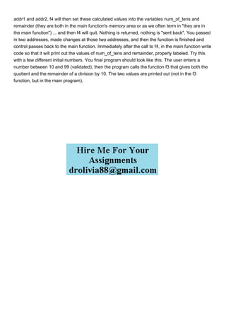 addr1 and addr2, f4 will then set these calculated values into the variables num_of_tens and
remainder (they are both in the main function's memory area or as we often term in "they are in
the main function") ... and then f4 will quit. Nothing is returned, nothing is "sent back". You passed
in two addresses, made changes at those two addresses, and then the function is finished and
control passes back to the main function. Immediately after the call to f4, in the main function write
code so that it will print out the values of num_of_tens and remainder, properly labeled. Try this
with a few different initial numbers. You final program should look like this. The user enters a
number between 10 and 99 (validated), then the program calls the function f3 that gives both the
quotient and the remainder of a division by 10. The two values are printed out (not in the f3
function, but in the main program).
 