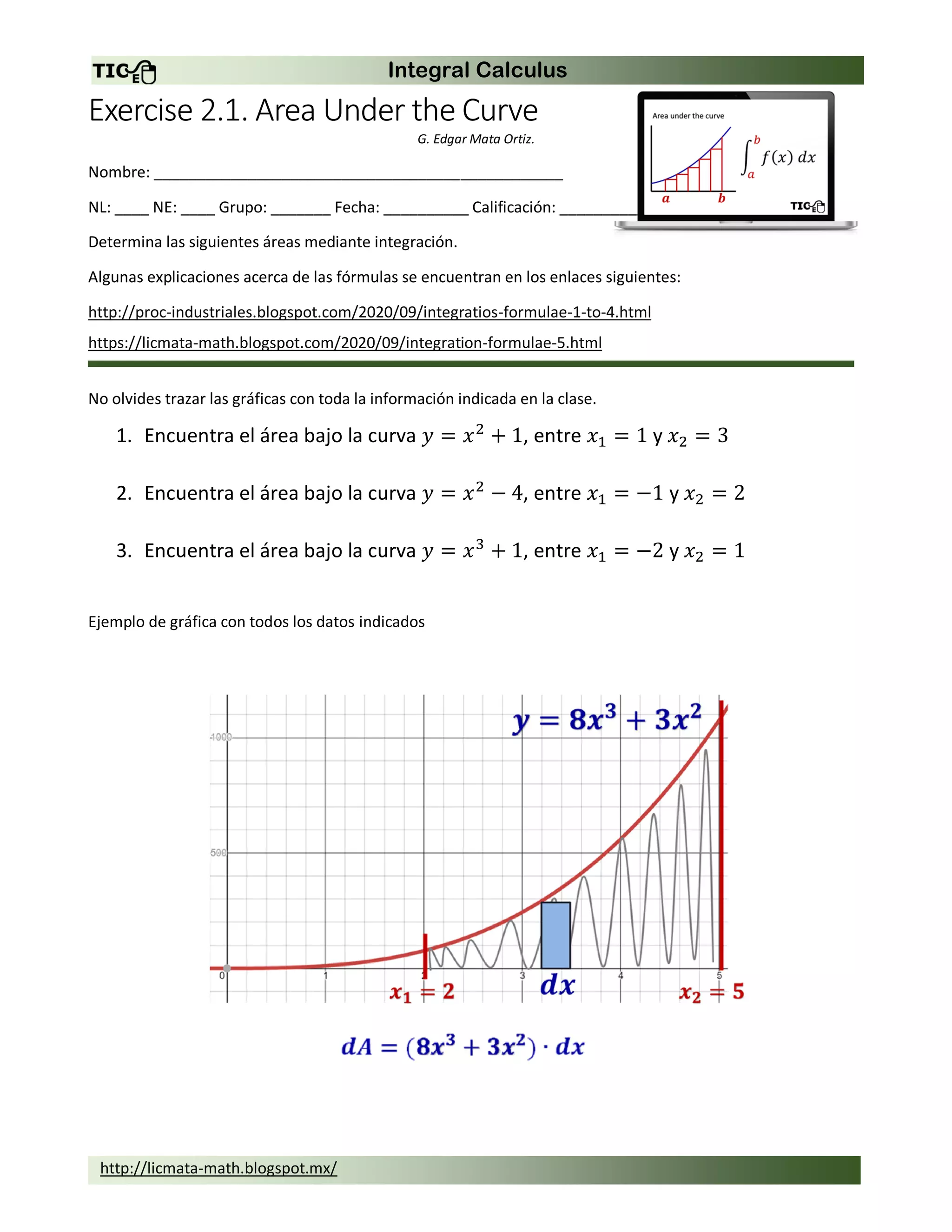Integral Calculus
http://licmata-math.blogspot.mx/
Exercise 2.1. Area Under the Curve
G. Edgar Mata Ortiz.
Nombre: ________________________________________________
NL: ____ NE: ____ Grupo: _______ Fecha: __________ Calificación: ___________
Determina las siguientes áreas mediante integración.
Algunas explicaciones acerca de las fórmulas se encuentran en los enlaces siguientes:
http://proc-industriales.blogspot.com/2020/09/integratios-formulae-1-to-4.html
https://licmata-math.blogspot.com/2020/09/integration-formulae-5.html
No olvides trazar las gráficas con toda la información indicada en la clase.
1. Encuentra el área bajo la curva 𝑦 = 𝑥2
+ 1, entre 𝑥1 = 1 y 𝑥2 = 3
2. Encuentra el área bajo la curva 𝑦 = 𝑥2
− 4, entre 𝑥1 = −1 y 𝑥2 = 2
3. Encuentra el área bajo la curva 𝑦 = 𝑥3
+ 1, entre 𝑥1 = −2 y 𝑥2 = 1
Ejemplo de gráfica con todos los datos indicados