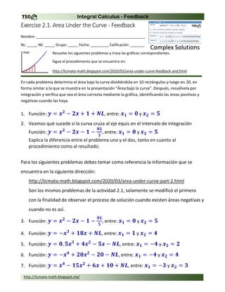 Integral Calculus - Feedback
http://licmata-math.blogspot.mx/
Exercise 2.1. Area Under the Curve - Feedback
Nombre: ______________________________________________________
NL: _____ NE: _____ Grupo: _____ Fecha: _________ Calificación: _______
Resuelve los siguientes problemas y traza las gráficas correspondientes.
Sigue el procedimiento que se encuentra en:
http://licmata-math.blogspot.com/2020/03/area-under-curve-feedback-and.html
En cada problema determina el área bajo la curva dividiéndola en 10 rectángulos y luego en 20, en
forma similar a la que se muestra en la presentación “Área bajo la curva”. Después, resuélvela por
integración y verifica que sea el área correcta mediante la gráfica, identificando las áreas positivas y
negativas cuando las haya.
1. Función: 𝒚 = 𝒙 𝟐
− 𝟐𝒙 + 𝟏 + 𝑵𝑳, entre: 𝒙 𝟏 = 𝟎 y 𝒙 𝟐 = 𝟓
2. Veamos qué sucede si la curva cruza al eje equis en el intervalo de integración
Función: 𝒚 = 𝒙 𝟐
− 𝟐𝒙 − 𝟏 −
𝑵𝑳
𝟓
, entre: 𝒙 𝟏 = 𝟎 y 𝒙 𝟐 = 𝟓
Explica la diferencia entre el problema uno y el dos, tanto en cuanto al
procedimiento como al resultado.
Para los siguientes problemas debes tomar como referencia la información que se
encuentra en la siguiente dirección:
http://licmata-math.blogspot.com/2020/03/area-under-curve-part-2.html
Son los mismos problemas de la actividad 2.1, solamente se modificó el primero
con la finalidad de observar el proceso de solución cuando existen áreas negativas y
cuando no es así.
3. Función: 𝒚 = 𝒙 𝟐
− 𝟐𝒙 − 𝟏 −
𝑵𝑳
𝟓
, entre: 𝒙 𝟏 = 𝟎 y 𝒙 𝟐 = 𝟓
4. Función: 𝒚 = −𝒙 𝟑
+ 𝟏𝟖𝒙 + 𝑵𝑳, entre: 𝒙 𝟏 = 𝟏 y 𝒙 𝟐 = 𝟒
5. Función: 𝒚 = 𝟎. 𝟓𝒙 𝟑
+ 𝟒𝒙 𝟐
− 𝟓𝒙 − 𝑵𝑳, entre: 𝒙 𝟏 = −𝟒 y 𝒙 𝟐 = 𝟐
6. Función: 𝒚 = −𝒙 𝟒
+ 𝟐𝟎𝒙 𝟐
− 𝟐𝟎 − 𝑵𝑳, entre: 𝒙 𝟏 = −𝟒 y 𝒙 𝟐 = 𝟒
7. Función: 𝒚 = 𝒙 𝟒
− 𝟏𝟓𝒙 𝟐
+ 𝟔𝒙 + 𝟏𝟎 + 𝑵𝑳, entre: 𝒙 𝟏 = −𝟑 y 𝒙 𝟐 = 𝟑
 