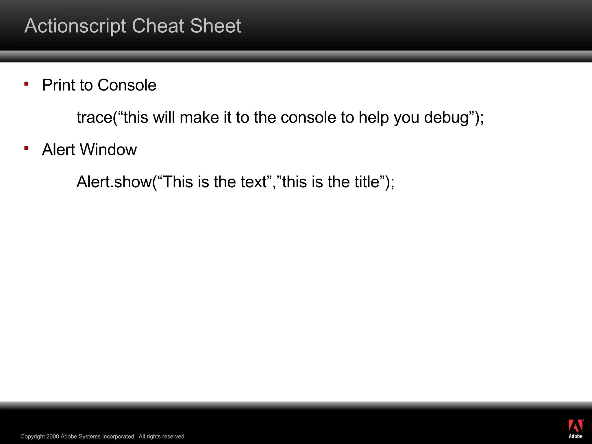 Actionscript Cheat Sheet Print to Console trace(“this will make it to the console to help you debug”); Alert Window Alert.show(“This is the text”,”this is the title”); 