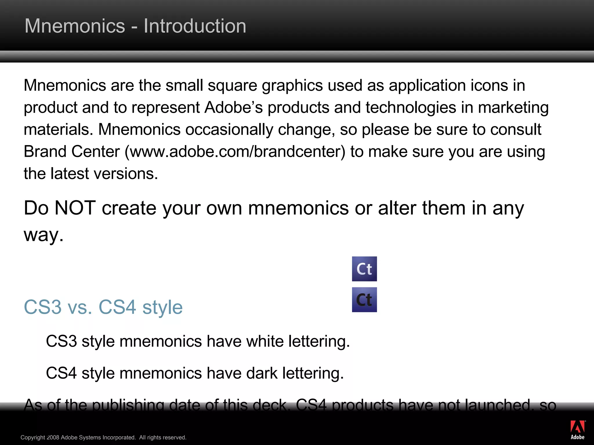 Mnemonics - Introduction Mnemonics are the small square graphics used as application icons in product and to represent Adobe’s products and technologies in marketing materials. Mnemonics occasionally change, so please be sure to consult Brand Center (www.adobe.com/brandcenter) to make sure you are using the latest versions. Do NOT create your own mnemonics or alter them in any way. CS3 vs. CS4 style CS3 style mnemonics have white lettering. CS4 style mnemonics have dark lettering. As of the publishing date of this deck, CS4 products have not launched, so only use the CS4 mnemonics when talking about the future version of the product. 