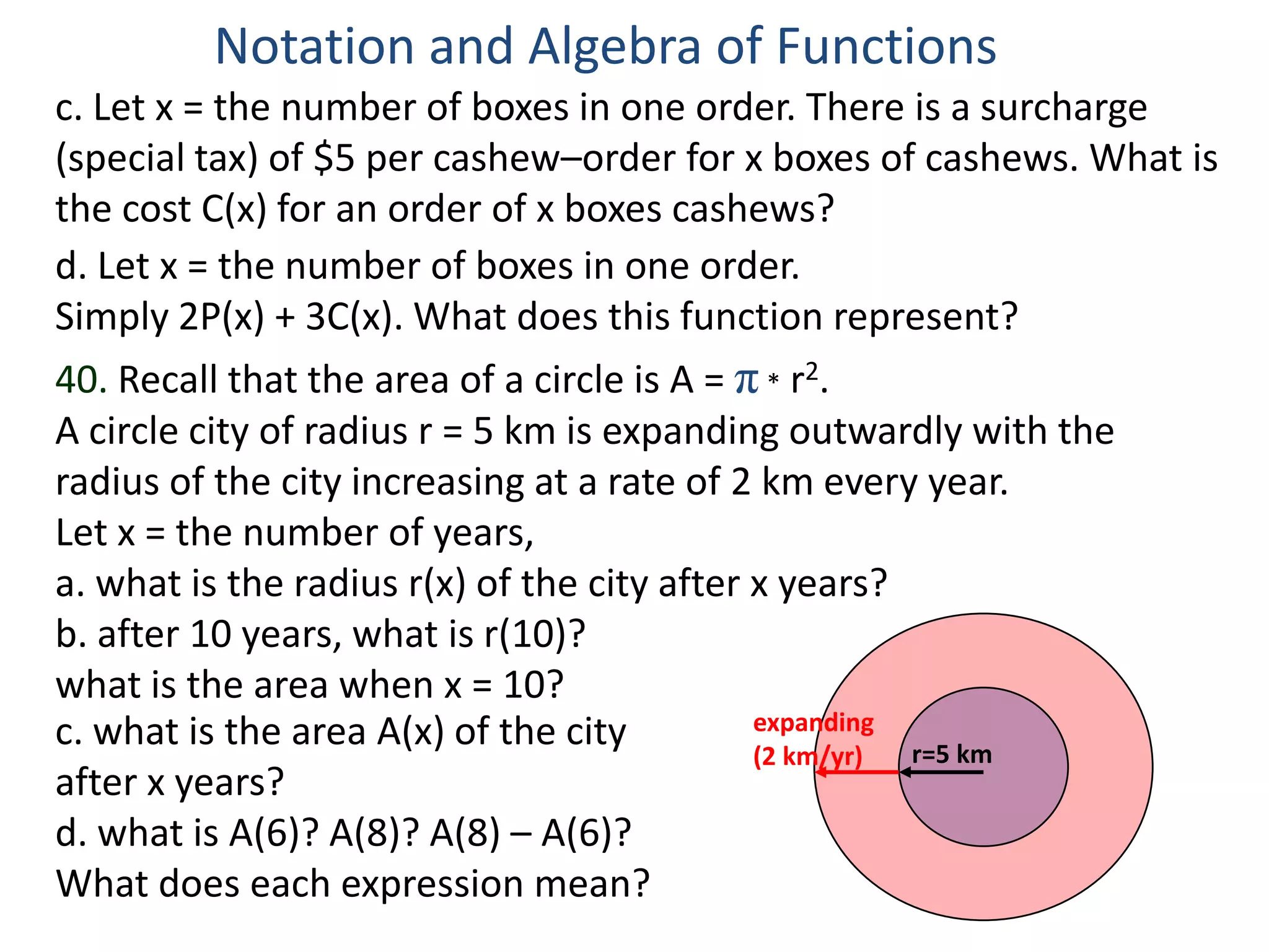 Notation and Algebra of Functions
c. Let x = the number of boxes in one order. There is a surcharge
(special tax) of $5 per cashew–order for x boxes of cashews. What is
the cost C(x) for an order of x boxes cashews?
d. Let x = the number of boxes in one order.
Simply 2P(x) + 3C(x). What does this function represent?
40. Recall that the area of a circle is A = π * r2.
A circle city of radius r = 5 km is expanding outwardly with the
radius of the city increasing at a rate of 2 km every year.
Let x = the number of years,
a. what is the radius r(x) of the city after x years?
b. after 10 years, what is r(10)?
what is the area when x = 10?
c. what is the area A(x) of the city         expanding
                                             (2 km/yr) r=5 km
after x years?
d. what is A(6)? A(8)? A(8) – A(6)?
What does each expression mean?
 