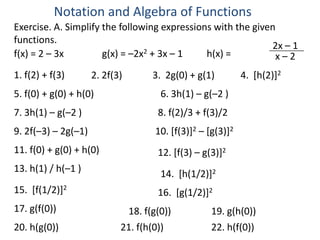 Notation and Algebra of Functions
Exercise. A. Simplify the following expressions with the given
functions.
                                 2 + 3x – 1
                                                             2x – 1
f(x) = 2 – 3x         g(x) = –2x              h(x) =          x–2
1. f(2) + f(3)       2. 2f(3)      3. 2g(0) + g(1)          4. [h(2)]2
5. f(0) + g(0) + h(0)                6. 3h(1) – g(–2 )
7. 3h(1) – g(–2 )                   8. f(2)/3 + f(3)/2
9. 2f(–3) – 2g(–1)                  10. [f(3)]2 – [g(3)]2
11. f(0) + g(0) + h(0)              12. [f(3) – g(3)]2
13. h(1) / h(–1 )                    14. [h(1/2)]2
15. [f(1/2)]2                       16. [g(1/2)]2
17. g(f(0))                  18. f(g(0))           19. g(h(0))
20. h(g(0))                 21. f(h(0))            22. h(f(0))
 