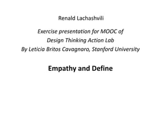 Renald Lachashvili
Exercise presentation for MOOC of 
Design Thinking Action Lab
By Leticia Britos Cavagnaro, Stanford University
Empathy and Define
 