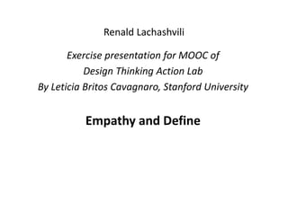 Renald Lachashvili
ExercisepresentationforMOOCof
DesignThinkingActionLab
ByLeticiaBritosCavagnaro, StanfordUniversity
EmpathyandDefine
 