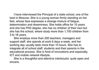 I have interviewed the Principal of a state school, one of the
best in Moscow. She is a young woman firmly standing on her
feet, whose face expresses a strange mixture of fatigue,
determination and dreaminess. She holds office for 10 years
and she has PhD degree, she has no children of their own but
she has the school, where study more than 1,700 children from
3 to 18 years.
She employs more than 200 teachers, managers and
support staff, she spends at work 6 days a week, and her
working day usually lasts more than 10 hours. She has to
integrate all of school staff, students and their parents in the
educational process. She is fond of innovations and especially,
ICT and mobile network lifestyle.
She is a thoughtful and attentive interlocutor, quite open and
sincere.
 