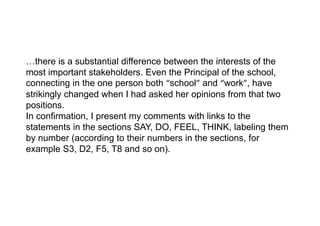 …there is a substantial difference between the interests of the
most important stakeholders. Even the Principal of the school,
connecting in the one person both “school” and “work”, have
strikingly changed when I had asked her opinions from that two
positions.
In confirmation, I present my comments with links to the
statements in the sections SAY, DO, FEEL, THINK, labeling them
by number (according to their numbers in the sections, for
example S3, D2, F5, T8 and so on).
 