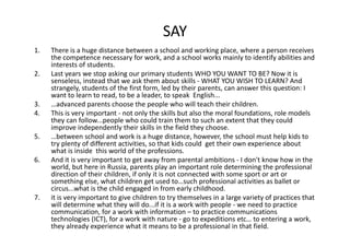 SAY
1. Thereisahugedistancebetweenaschoolandworkingplace,whereapersonreceives
thecompetencenecessaryforwork,andaschoolworksmainlytoidentifyabilitiesand
interestsofstudents.
2. LastyearswestopaskingourprimarystudentsWHOYOUWANTTOBE?Nowitis
senseless,insteadthatweaskthemaboutskills‐ WHATYOUWISHTOLEARN?And
strangely,studentsofthefirstform,ledbytheirparents,cananswerthisquestion:I
wanttolearntoread,tobealeader,tospeakEnglish...
3. …advancedparentschoosethepeoplewhowillteachtheirchildren.
4. Thisisveryimportant‐ notonlytheskillsbutalsothemoralfoundations,rolemodels
theycanfollow...peoplewhocouldtrainthemtosuchanextentthattheycould
improveindependentlytheirskillsinthefieldtheychoose.
5. …betweenschoolandworkisahugedistance,however,theschoolmusthelpkidsto
tryplentyofdifferentactivities,sothatkidscouldgettheirownexperienceabout
whatisinsidethisworldoftheprofessions.
6. Anditisveryimportanttogetawayfromparentalambitions‐ Idon'tknowhowinthe
world,buthereinRussia,parentsplayanimportantroledeterminingtheprofessional
directionoftheirchildren,ifonlyitisnotconnectedwithsomesportorartor
somethingelse,whatchildrengetusedto…suchprofessionalactivitiesasballetor
circus...whatisthechildengagedinfromearlychildhood.
7. itisveryimportanttogivechildrentotrythemselvesinalargevarietyofpracticesthat
willdeterminewhattheywilldo...ifitisaworkwithpeople‐ weneedtopractice
communication,foraworkwithinformation– topracticecommunications
technologies(ICT),foraworkwithnature‐ gotoexpeditionsetc…toenteringawork,
theyalreadyexperiencewhatitmeanstobeaprofessionalinthatfield.
 
