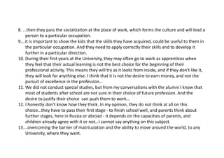8....thentheypassthesocializationattheplaceofwork,whichformsthecultureandwillleada
persontoaparticularoccupation.
9.…itisimportanttoshowthekidsthattheskillstheyhaveacquired,couldbeusefultothemin
theparticularoccupation.Andtheyneedtoapplycorrectlytheirskillsandtodevelopit
furtherinaparticulardirection.
10.DuringtheirfirstyearsattheUniversity,theymayoftengotoworkasapprenticeswhen
theyfeelthattheiractuallearningisnotthebestchoiceforthebeginningoftheir
professionalactivity.Thismeanstheywilltryasitlooksfrominside,andiftheydon'tlikeit,
theywilllookforanythingelse.Ithinkthatitisnotthedesiretoearnmoney,andnotthe
pursuitofexcellenceintheprofession…
11.Wedidnotconductspecialstudies,butfrommyconversationswiththealumniIknowthat
mostofstudentsafterschoolarenotsureintheirchoiceoffutureprofession.Andthe
desiretojustifytheirchoicecanpushthemtowork...
12.Ihonestlydon'tknowhowtheythink.Inmyopinion,theydonotthinkatallonthis
choice…theyhavetopasstheirfirststage‐ tofinishschoolwell,andparentsthinkabout
furtherstages,hereinRussiaorabroad‐ itdependsonthecapacitiesofparents,and
childrenalreadyagreewithitornot…Icannotsayanythingonthissubject.
13.…overcomingthebarrierofmatriculationandtheabilitytomovearoundtheworld,toany
University,wheretheywant.
 