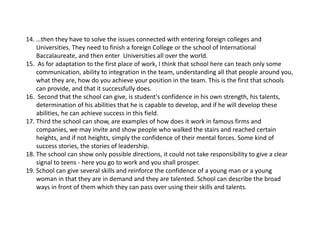 14.…thentheyhavetosolvetheissuesconnectedwithenteringforeigncollegesand
Universities.TheyneedtofinishaforeignCollegeortheschoolofInternational
Baccalaureate,andthenenterUniversitiesallovertheworld.
15.Asforadaptationtothefirstplaceofwork,Ithinkthatschoolherecanteachonlysome
communication,abilitytointegrationintheteam,understandingallthatpeoplearoundyou,
whattheyare,howdoyouachieveyourpositionintheteam.Thisisthefirstthatschools
canprovide,andthatitsuccessfullydoes.
16.Secondthattheschoolcangive,is student'sconfidenceinhisownstrength,histalents,
determinationofhisabilitiesthatheiscapabletodevelop,andifhewilldevelopthese
abilities,hecanachievesuccessinthisfield.
17.Thirdtheschoolcanshow,areexamplesofhowdoesitworkinfamousfirmsand
companies,wemayinviteandshowpeoplewhowalkedthestairsandreachedcertain
heights,andifnotheights,simplytheconfidenceoftheirmentalforces.Somekindof
successstories,thestoriesofleadership.
18.Theschoolcanshowonlypossibledirections,itcouldnottakeresponsibilitytogiveaclear
signaltoteens‐ hereyougotoworkandyoushallprosper.
19.Schoolcangiveseveralskillsandreinforcetheconfidenceofayoungmanorayoung
womaninthattheyareindemandandtheyaretalented.Schoolcandescribethebroad
waysinfrontofthemwhichtheycanpassoverusingtheirskillsandtalents.
 