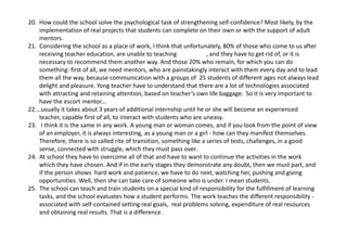20. Howcouldtheschoolsolvethepsychologicaltaskofstrengtheningself‐confidence?Mostlikely,bythe
implementationofrealprojectsthatstudentscancompleteontheirownorwiththesupportofadult
mentors.
21.Consideringtheschoolasaplaceofwork,Ithinkthatunfortunately,80%ofthosewhocometousafter
receivingteachereducation,areunabletoteaching ,andtheyhavetogetridof,oritis
necessarytorecommendthemanotherway.Andthose20%whoremain,forwhichyoucando
something:firstofall,weneedmentors,whoarepainstakinglyinteractwiththemeverydayandtolead
themalltheway,becausecommunicationwithagroupsof25studentsofdifferentagesnotalwayslead
delightandpleasure.Yongteacherhavetounderstandthattherearealotoftechnologiesassociated
withattractingandretainingattention,basedonteacher’sownlifebaggage.Soitisveryimportantto
havetheescortmentor...
22.…usuallyittakesabout3yearsofadditionalinternshipuntilheorshewillbecomeanexperienced
teacher,capablefirstofall,tointeractwithstudentswhoareuneasy.
23. Ithinkitisthesameinanywork.Ayoungmanorwomancomes,andifyoulookfromthepointofview
ofanemployer,itisalwaysinteresting,asayoungmanoragirl‐ howcantheymanifestthemselves.
Therefore,thereissocalledriteoftransition,somethinglikeaseriesoftests,challenges,inagood
sense,connectedwithstruggle,whichtheymustpassover.
24.Atschooltheyhavetoovercomeallofthatandhavetowanttocontinuetheactivitiesinthework
whichtheyhavechosen.Andifintheearlystagestheydemonstrateanydoubt,thenwemustpart,and
ifthepersonshowshardworkandpatience,wehavetodonext,watchingher,pushingandgiving
opportunities.Well,thenshecantakecareofsomeonewhoisunder.Imeanstudents.
25.Theschoolcanteachandtrainstudentsonaspecialkindofresponsibilityforthefulfillmentoflearning
tasks,andtheschoolevaluateshowastudentperforms.Theworkteachesthedifferentresponsibility‐
associatedwithself‐containedsettingrealgoals,realproblemssolving,expenditureofrealresources
andobtainingrealresults.Thatisadifference.
 