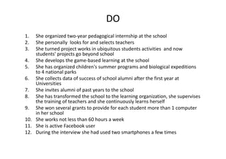 DO
1. Sheorganizedtwo‐yearpedagogicalinternshipattheschool
2. Shepersonally looksforandselectsteachers
3. Sheturnedprojectworksinubiquitousstudentsactivitiesandnow
students'projectsgobeyondschool
4. Shedevelopsthegame‐basedlearningattheschool
5. Shehasorganizedchildren'ssummerprogramsandbiologicalexpeditions
to4nationalparks
6. Shecollectsdataofsuccessofschoolalumniafterthefirstyearat
Universities
7. Sheinvitesalumniofpastyearstotheschool
8. Shehastransformedtheschooltothelearningorganization,shesupervises
thetrainingofteachersandshecontinuouslylearnsherself
9. Shewonseveralgrantstoprovideforeachstudentmorethan1computer
inherschool
10. Sheworksnotlessthan60hoursaweek
11. SheisactiveFacebook user
12. Duringtheinterviewshehadusedtwosmartphones afewtimes
 