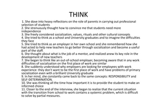 THINK
1.Shedoveintoheavyreflectionsontheroleofparentsincarryingoutprofessional
selectionofstudents
2.Shestrenuouslythoughthowtoconvincemethatstudentsneedmore
independence
3.Shefreelyconsideredsocialization,values,ritualsandotherculturalconcepts
4.ShetriedtothinkasaschoolandUniversitygraduatesandtoimaginethedifficulties
theyface
5.Shetriedtothinkasanemployerinherownschoolandsherememberedhowshe
hadactedtohelpnewteacherstogobetterthroughsocializationandbecomeauseful
partofthestaff.
6.Shethoughtaboutwhatisthejobofamentor,andrealizedanewitskeyroleinthe
developmentofnewteachers
7.Shebegantothinklikeanout‐of‐schoolemployer,becomingawarethatinanywork
difficultiesofsocializationonthefirstplaceofworkaresimilar
8.Shesuddenlyunderstoodwhyemployersarelookingforemployeeswithwork
experience:theydon'twanttobethefirstplaceofworkandhaveproblemsofprimary
socializationevenwithabrilliantUniversitygraduate
9.Inhermind,sheconstantlycamebacktothesameconcepts:RESPONSIBILITYand
SELF‐DETERMINATION.
10.Shewasthinkingallthetimehowimportantitistoprovidethestudenttomakean
informedchoice
11.Closertotheendoftheinterview,shebegantorealizethatthecurrentsituation
withthetransitionfromschooltoworkcontainsasystemicproblem,whichisdifficult
tosolvebypartialmeasures.
 