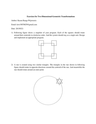 Exercises for Two Dimensional Geometric Transformations
Author: Kasun Ranga Wijeweera
Email: krw19870829@gmail.com
Date: 20150521
1) Following figure shows a snapshot of your program. Each of the squares should rotate
around their centroids in clockwise order. And the system should stay as a single unit. Design
and implement an appropriate program.
2) A star is created using two similar triangles. The triangles in the star shown in following
figure should rotate in opposite directions around the centroid of the star. And meanwhile the
star should rotate around an outer point.
 