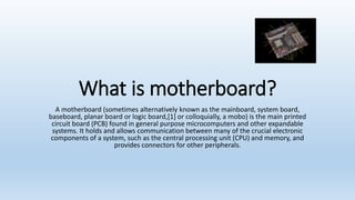 What is motherboard?
A motherboard (sometimes alternatively known as the mainboard, system board,
baseboard, planar board or logic board,[1] or colloquially, a mobo) is the main printed
circuit board (PCB) found in general purpose microcomputers and other expandable
systems. It holds and allows communication between many of the crucial electronic
components of a system, such as the central processing unit (CPU) and memory, and
provides connectors for other peripherals.
 