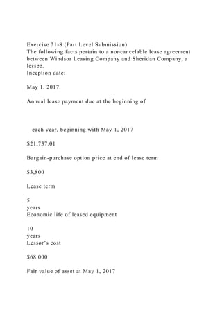 Exercise 21-8 (Part Level Submission)
The following facts pertain to a noncancelable lease agreement
between Windsor Leasing Company and Sheridan Company, a
lessee.
Inception date:
May 1, 2017
Annual lease payment due at the beginning of
each year, beginning with May 1, 2017
$21,737.01
Bargain-purchase option price at end of lease term
$3,800
Lease term
5
years
Economic life of leased equipment
10
years
Lessor’s cost
$68,000
Fair value of asset at May 1, 2017
 