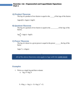 1




    A) Product Theorem
         The log of a product of two factors is equal to the _____of the logs of the factors.

          log(a)(b) log(a) log(b)


    B) Quotient Theorem
         The log of a quotient of two factors is equal to the _________ of the logs of the
         factors.

                a
          log       log(a) log(b)
                b


    C) Power Theorem
         The log of a factor to a given power is equal to the power ______ the log of the
         factor.

          log(an ) n log(a)



       All of the above theorems only apply to logs with the SAME BASE.



    Examples
      1. Write as a single log and then evaluate.
            a. log 2 4 log 2 8




            b. 4 log 2 x log 2 ( x 1) log 2 ( x 2 1)
 