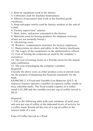 2. Rent on equipment used in the factory.
3. Lubricants used for machine maintenance.
4. Salaries of personnel who work in the finished goods
warehouse.
5. Soap and paper towels used by factory workers at the end of
a shift.
6. Factory supervisors’ salaries.
7. Heat, water, and power consumed in the factory.
8. Materials used for boxing products for shipment overseas.
(Units are not normally boxed.)
9. Advertising costs.
10. Workers’ compensation insurance for factory employees.
11. Depreciation on chairs and tables in the factory lunchroom.
12. The wages of the receptionist in the administrative offices.
13. Cost of leasing the corporate jet used by the company’s
executives.
14. The cost of renting rooms at a Florida resort for the annual
sales conference.
15. The cost of packaging the company’s product.
Required:
Classify the above costs as either product costs or period costs
for the purpose of preparing the financial statements for the
bank.
EXERCISE 2–4 Fixed and Variable Cost Behavior [LO 2–4]
Espresso Express operates a number of espresso coffee stands in
busy suburban malls. The fixed weekly expense of a coffee
stand is $1,200 and the variable cost per cup of coffee served is
$0.22.
Required:
1. Fill in the following table with your estimates of total costs
and cost per cup of coffee at the indicated levels of activity for
a coffee stand. Round off the cost of a cup of coffee to the
nearest tenth of a cent.
Cups of Coffee Served in a Week
 
