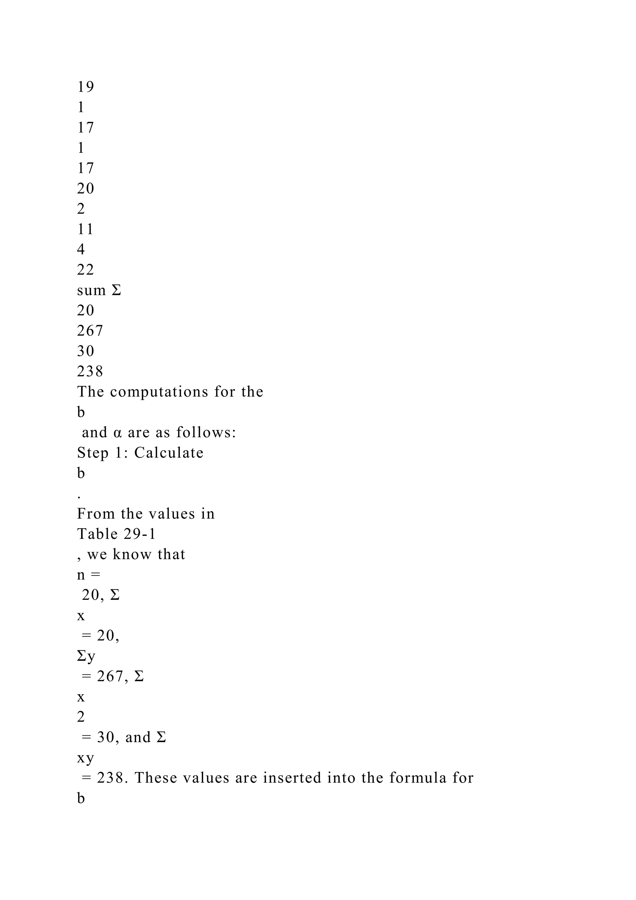 19
1
17
1
17
20
2
11
4
22
sum Σ
20
267
30
238
The computations for the
b
and α are as follows:
Step 1: Calculate
b
.
From the values in
Table 29-1
, we know that
n =
20, Σ
x
= 20,
Σy
= 267, Σ
x
2
= 30, and Σ
xy
= 238. These values are inserted into the formula for
b
 