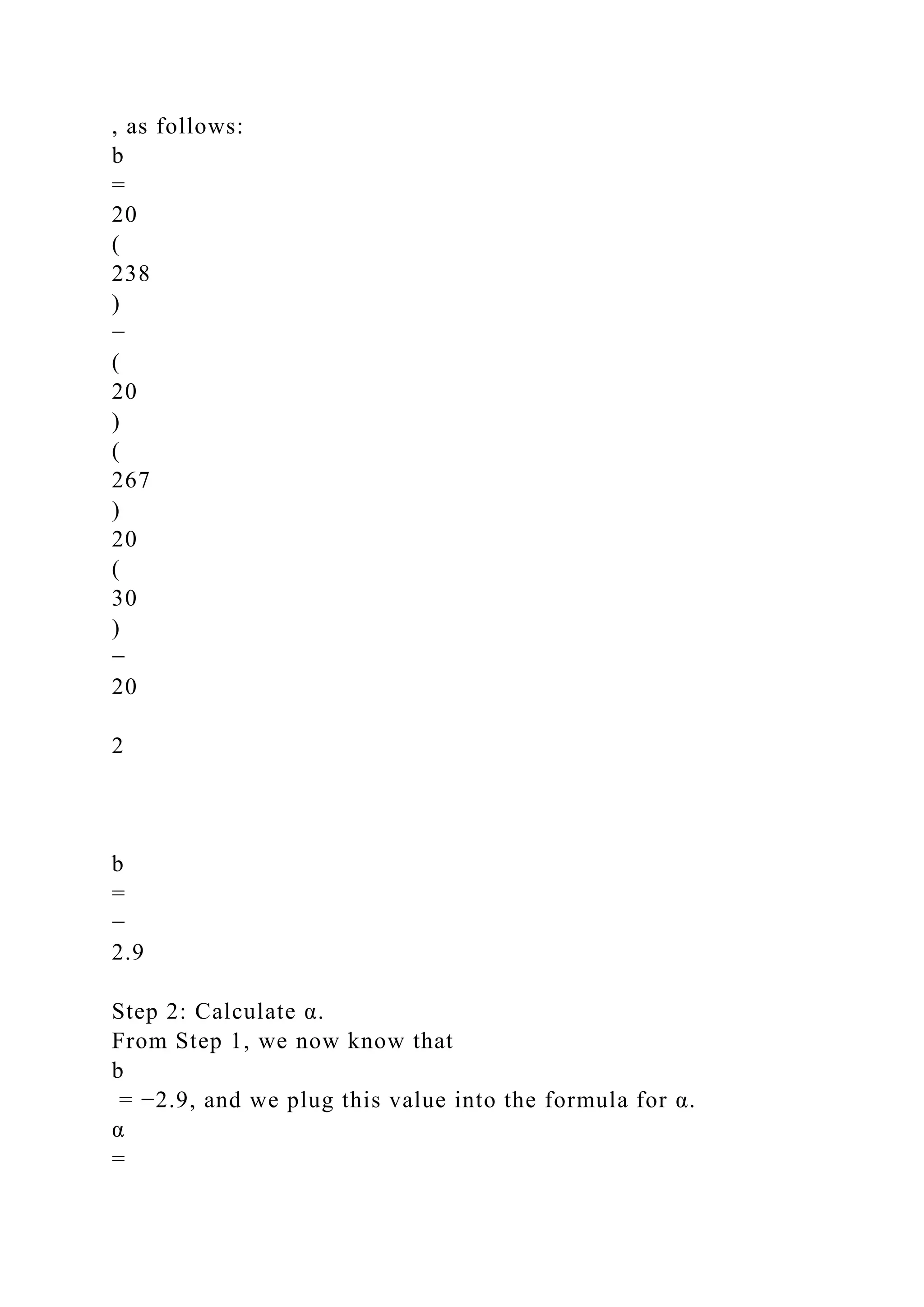 , as follows:
b
=
20
(
238
)
−
(
20
)
(
267
)
20
(
30
)
−
20
2
b
=
−
2.9
Step 2: Calculate α.
From Step 1, we now know that
b
= −2.9, and we plug this value into the formula for α.
α
=
 