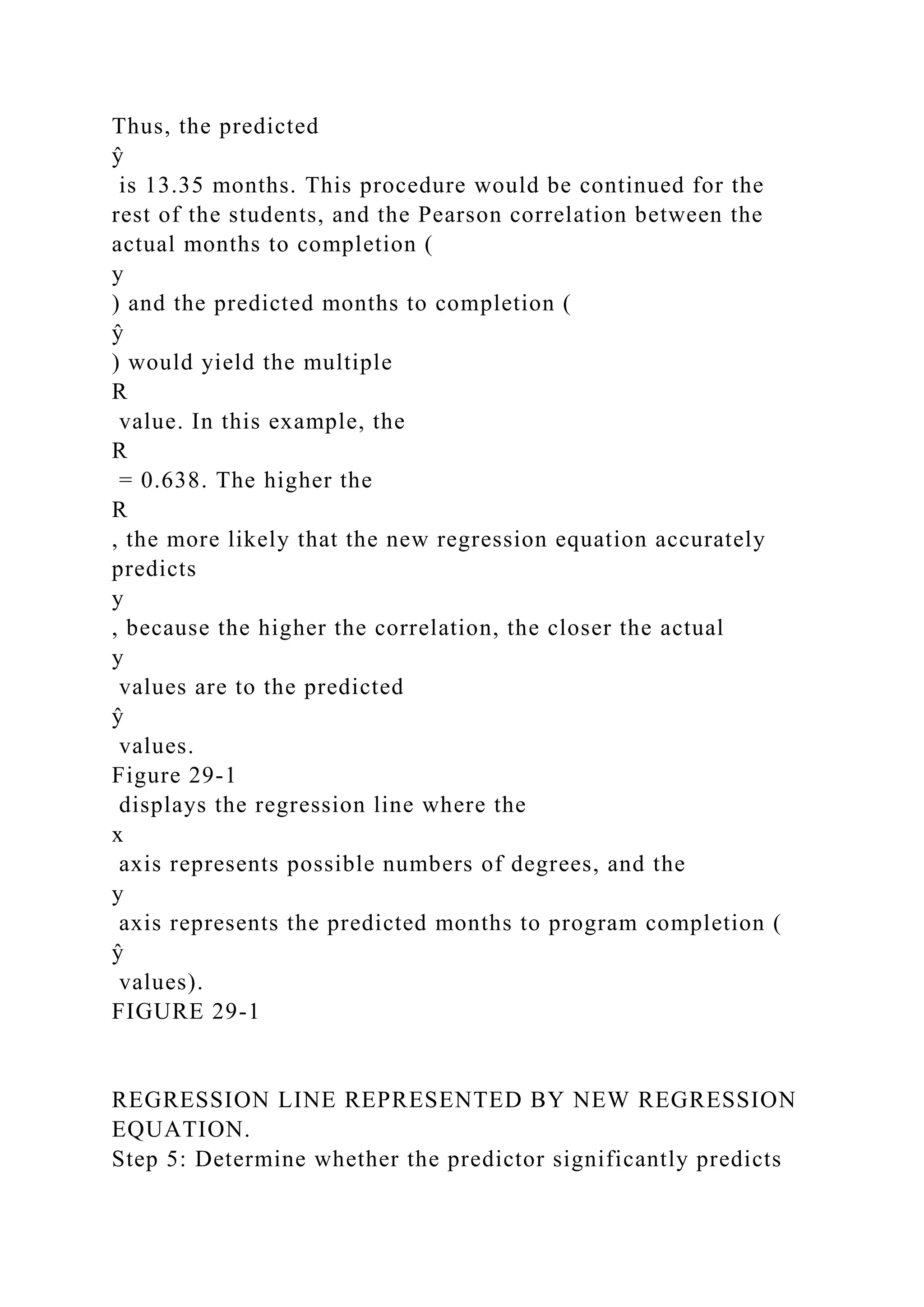 Thus, the predicted
ŷ
is 13.35 months. This procedure would be continued for the
rest of the students, and the Pearson correlation between the
actual months to completion (
y
) and the predicted months to completion (
ŷ
) would yield the multiple
R
value. In this example, the
R
= 0.638. The higher the
R
, the more likely that the new regression equation accurately
predicts
y
, because the higher the correlation, the closer the actual
y
values are to the predicted
ŷ
values.
Figure 29-1
displays the regression line where the
x
axis represents possible numbers of degrees, and the
y
axis represents the predicted months to program completion (
ŷ
values).
FIGURE 29-1
REGRESSION LINE REPRESENTED BY NEW REGRESSION
EQUATION.
Step 5: Determine whether the predictor significantly predicts
 