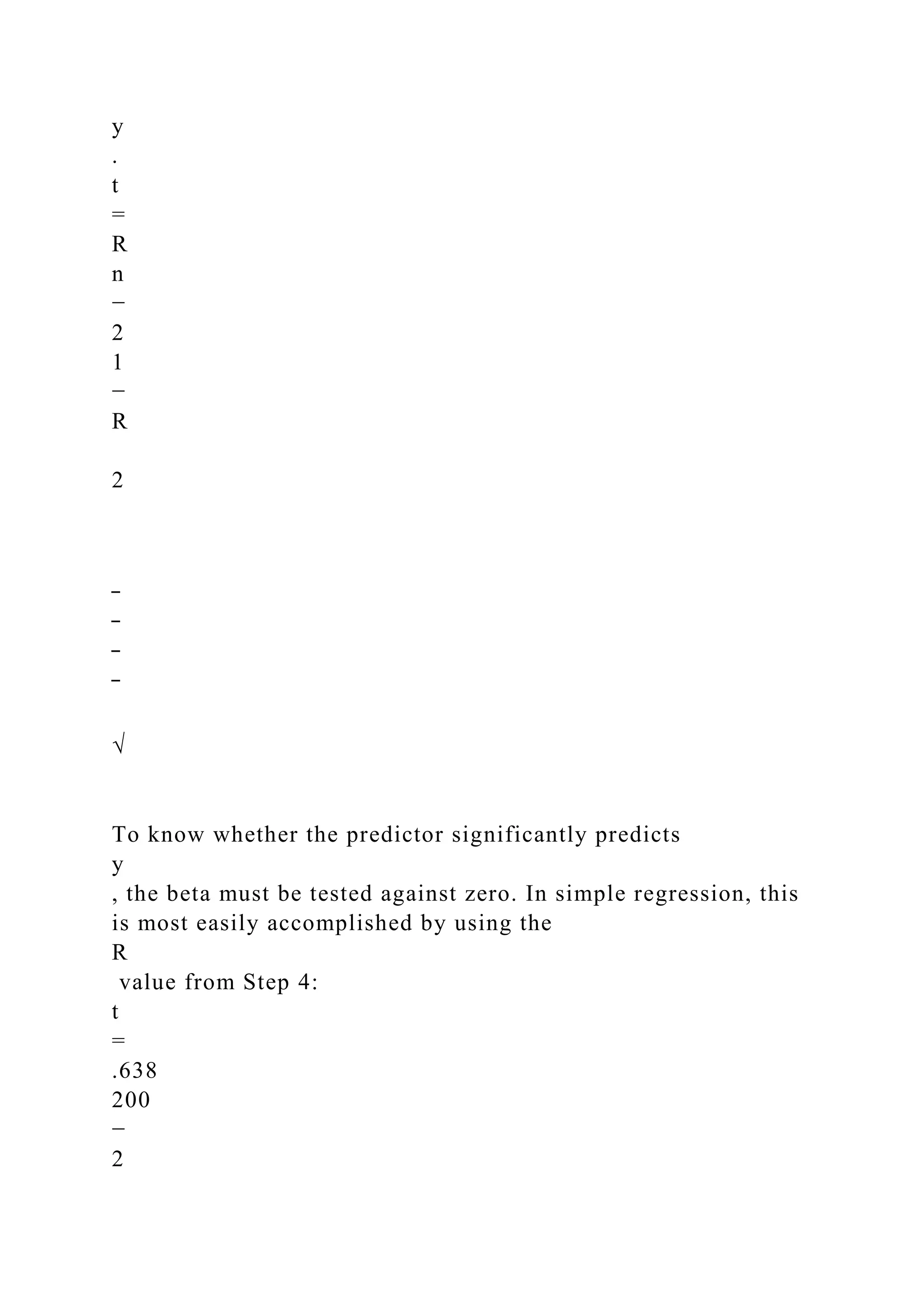 y
.
t
=
R
n
−
2
1
−
R
2
‾
‾
‾
‾
√
To know whether the predictor significantly predicts
y
, the beta must be tested against zero. In simple regression, this
is most easily accomplished by using the
R
value from Step 4:
t
=
.638
200
−
2
 