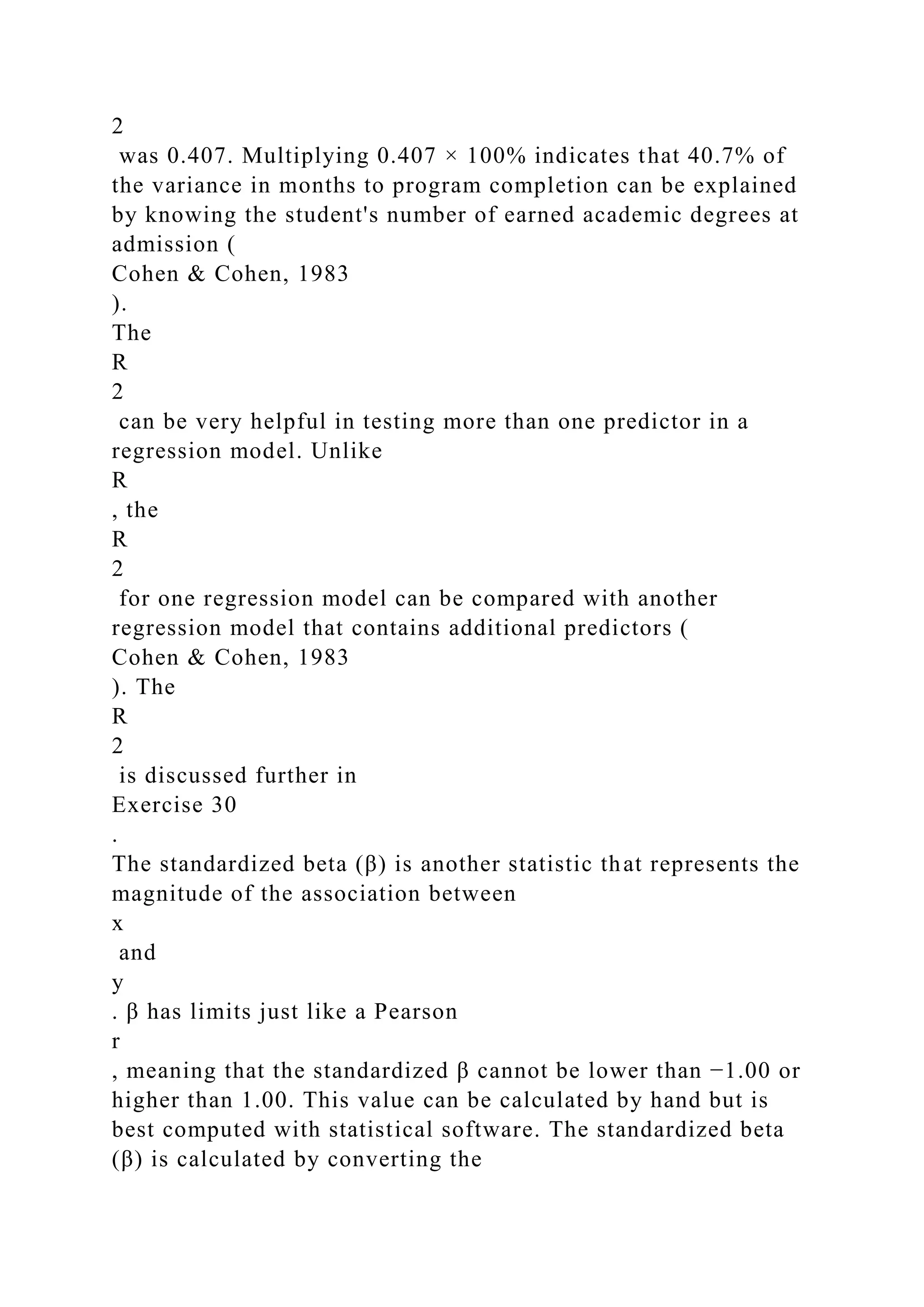 2
was 0.407. Multiplying 0.407 × 100% indicates that 40.7% of
the variance in months to program completion can be explained
by knowing the student's number of earned academic degrees at
admission (
Cohen & Cohen, 1983
).
The
R
2
can be very helpful in testing more than one predictor in a
regression model. Unlike
R
, the
R
2
for one regression model can be compared with another
regression model that contains additional predictors (
Cohen & Cohen, 1983
). The
R
2
is discussed further in
Exercise 30
.
The standardized beta (β) is another statistic that represents the
magnitude of the association between
x
and
y
. β has limits just like a Pearson
r
, meaning that the standardized β cannot be lower than −1.00 or
higher than 1.00. This value can be calculated by hand but is
best computed with statistical software. The standardized beta
(β) is calculated by converting the
 