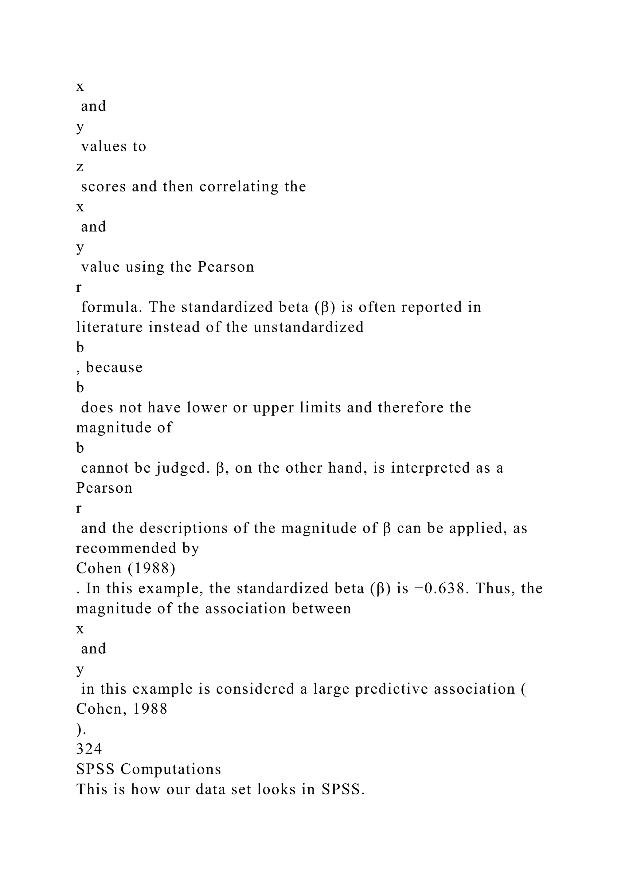 x
and
y
values to
z
scores and then correlating the
x
and
y
value using the Pearson
r
formula. The standardized beta (β) is often reported in
literature instead of the unstandardized
b
, because
b
does not have lower or upper limits and therefore the
magnitude of
b
cannot be judged. β, on the other hand, is interpreted as a
Pearson
r
and the descriptions of the magnitude of β can be applied, as
recommended by
Cohen (1988)
. In this example, the standardized beta (β) is −0.638. Thus, the
magnitude of the association between
x
and
y
in this example is considered a large predictive association (
Cohen, 1988
).
324
SPSS Computations
This is how our data set looks in SPSS.
 