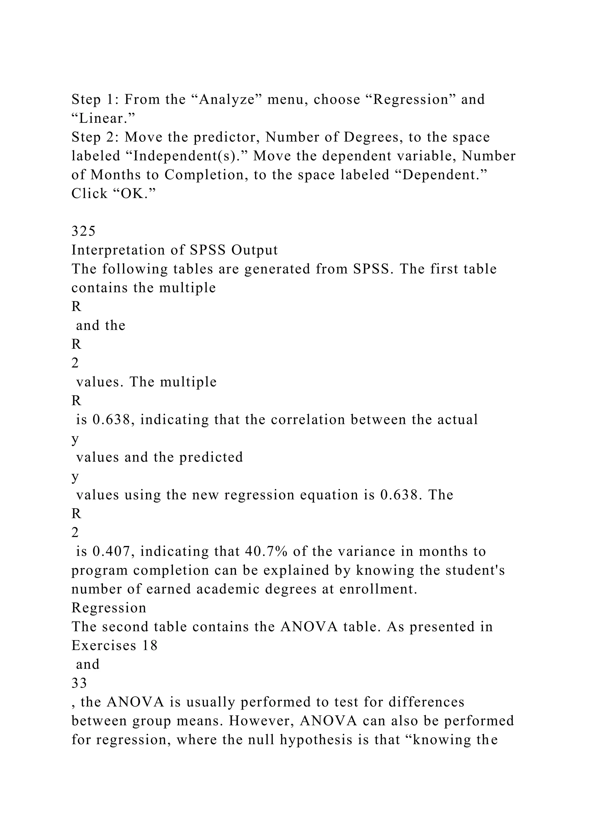 Step 1: From the “Analyze” menu, choose “Regression” and
“Linear.”
Step 2: Move the predictor, Number of Degrees, to the space
labeled “Independent(s).” Move the dependent variable, Number
of Months to Completion, to the space labeled “Dependent.”
Click “OK.”
325
Interpretation of SPSS Output
The following tables are generated from SPSS. The first table
contains the multiple
R
and the
R
2
values. The multiple
R
is 0.638, indicating that the correlation between the actual
y
values and the predicted
y
values using the new regression equation is 0.638. The
R
2
is 0.407, indicating that 40.7% of the variance in months to
program completion can be explained by knowing the student's
number of earned academic degrees at enrollment.
Regression
The second table contains the ANOVA table. As presented in
Exercises 18
and
33
, the ANOVA is usually performed to test for differences
between group means. However, ANOVA can also be performed
for regression, where the null hypothesis is that “knowing the
 