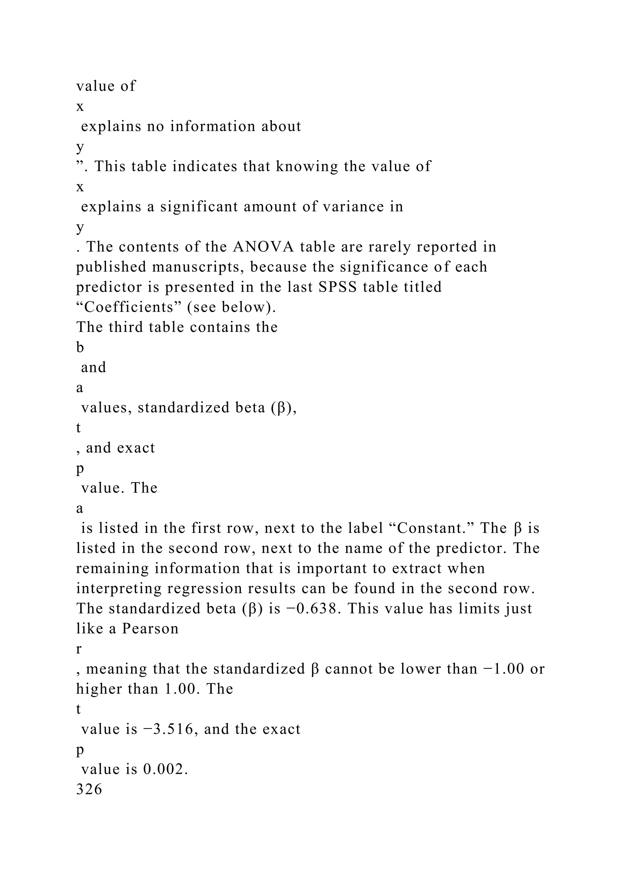 value of
x
explains no information about
y
”. This table indicates that knowing the value of
x
explains a significant amount of variance in
y
. The contents of the ANOVA table are rarely reported in
published manuscripts, because the significance of each
predictor is presented in the last SPSS table titled
“Coefficients” (see below).
The third table contains the
b
and
a
values, standardized beta (β),
t
, and exact
p
value. The
a
is listed in the first row, next to the label “Constant.” The β is
listed in the second row, next to the name of the predictor. The
remaining information that is important to extract when
interpreting regression results can be found in the second row.
The standardized beta (β) is −0.638. This value has limits just
like a Pearson
r
, meaning that the standardized β cannot be lower than −1.00 or
higher than 1.00. The
t
value is −3.516, and the exact
p
value is 0.002.
326
 