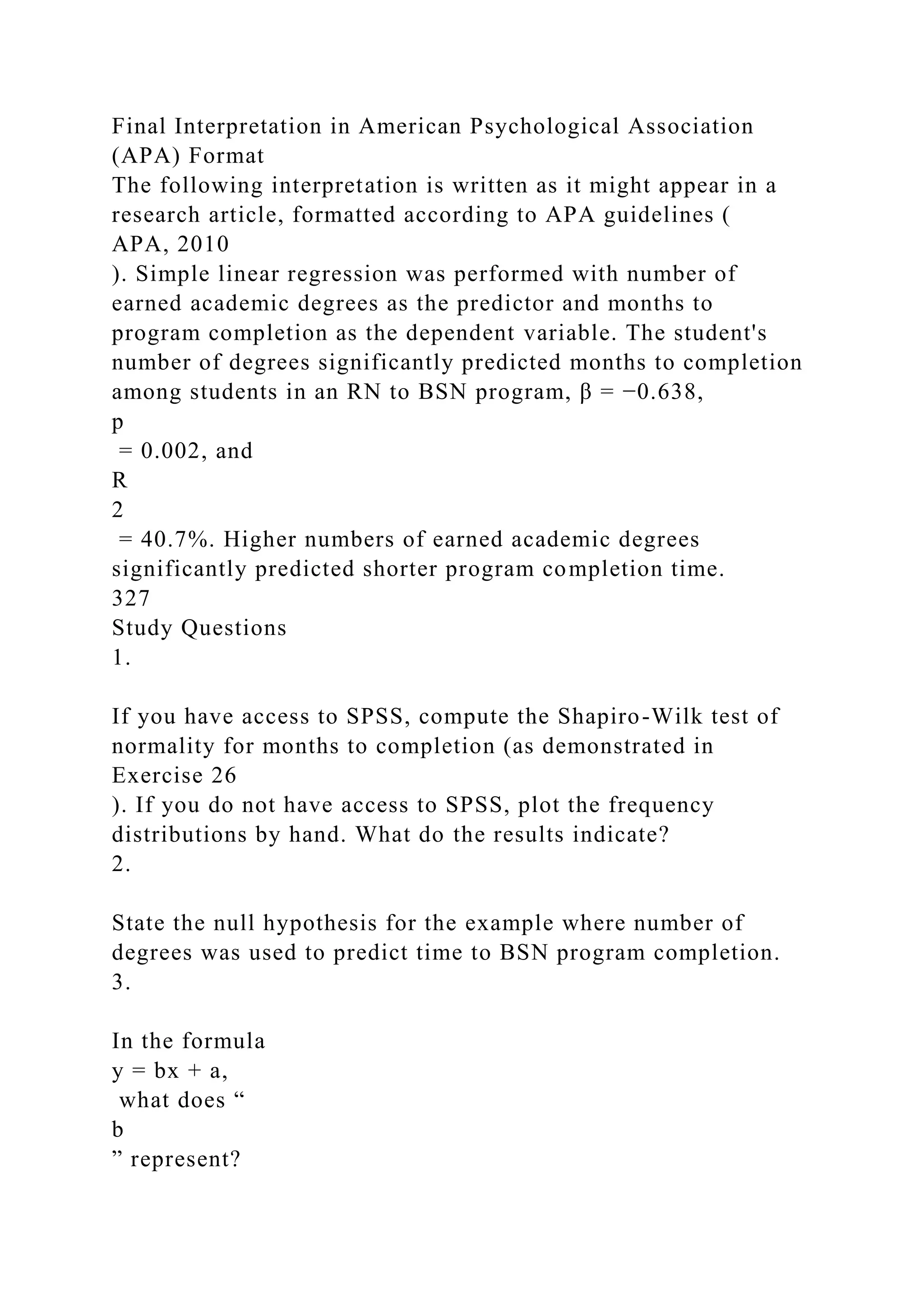 Final Interpretation in American Psychological Association
(APA) Format
The following interpretation is written as it might appear in a
research article, formatted according to APA guidelines (
APA, 2010
). Simple linear regression was performed with number of
earned academic degrees as the predictor and months to
program completion as the dependent variable. The student's
number of degrees significantly predicted months to completion
among students in an RN to BSN program, β = −0.638,
p
= 0.002, and
R
2
= 40.7%. Higher numbers of earned academic degrees
significantly predicted shorter program completion time.
327
Study Questions
1.
If you have access to SPSS, compute the Shapiro-Wilk test of
normality for months to completion (as demonstrated in
Exercise 26
). If you do not have access to SPSS, plot the frequency
distributions by hand. What do the results indicate?
2.
State the null hypothesis for the example where number of
degrees was used to predict time to BSN program completion.
3.
In the formula
y = bx + a,
what does “
b
” represent?
 