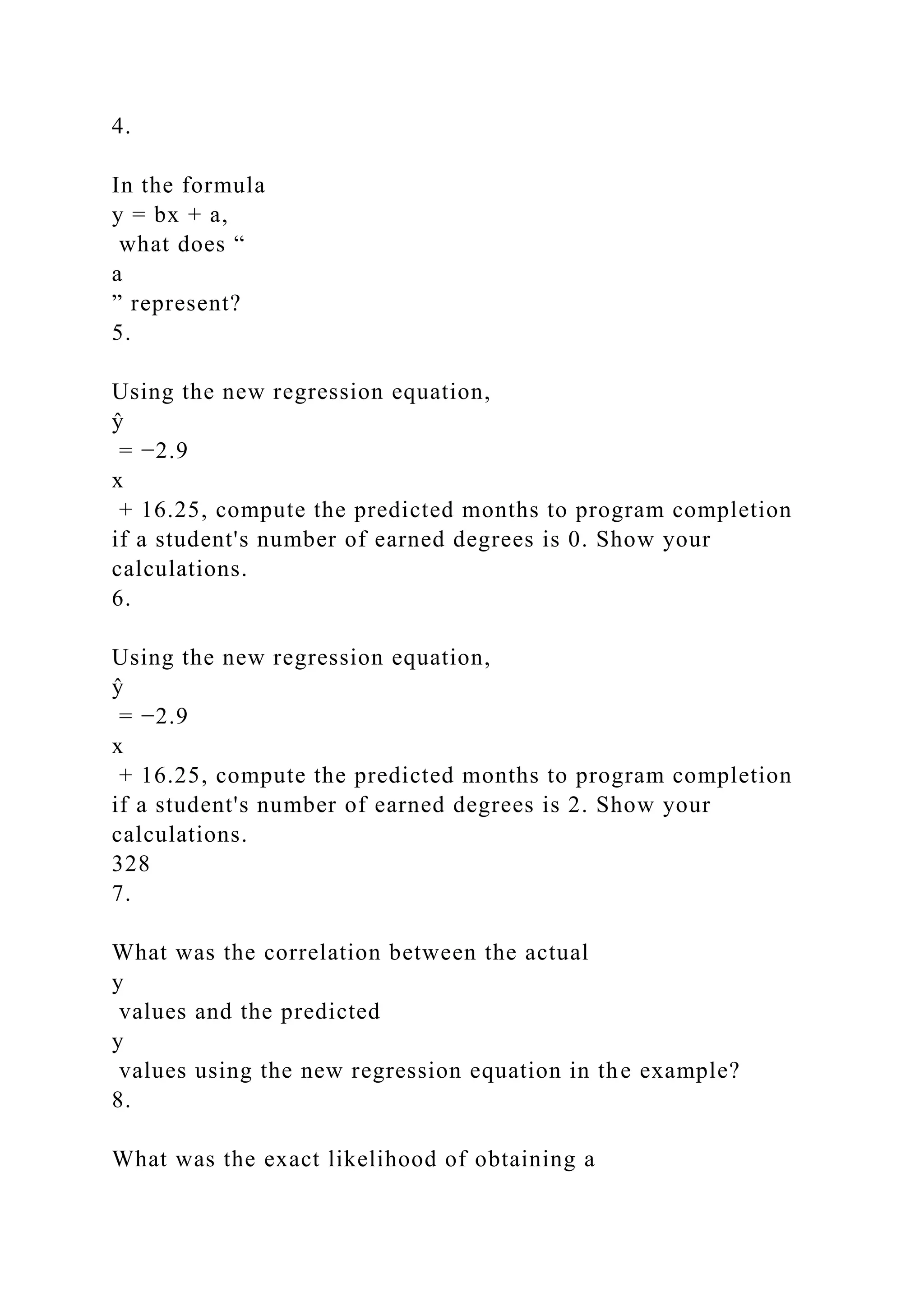 4.
In the formula
y = bx + a,
what does “
a
” represent?
5.
Using the new regression equation,
ŷ
= −2.9
x
+ 16.25, compute the predicted months to program completion
if a student's number of earned degrees is 0. Show your
calculations.
6.
Using the new regression equation,
ŷ
= −2.9
x
+ 16.25, compute the predicted months to program completion
if a student's number of earned degrees is 2. Show your
calculations.
328
7.
What was the correlation between the actual
y
values and the predicted
y
values using the new regression equation in the example?
8.
What was the exact likelihood of obtaining a
 