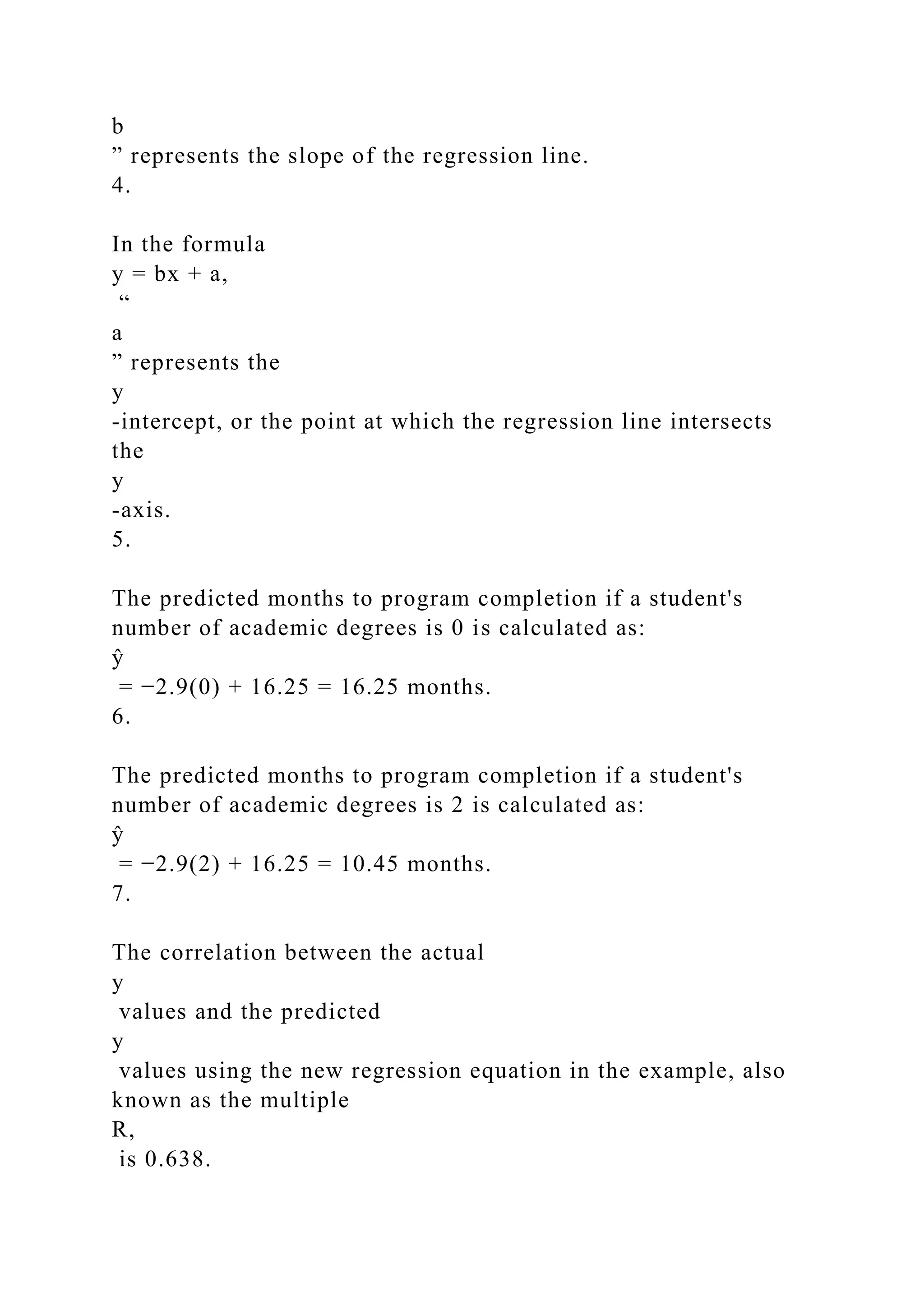 b
” represents the slope of the regression line.
4.
In the formula
y = bx + a,
“
a
” represents the
y
-intercept, or the point at which the regression line intersects
the
y
-axis.
5.
The predicted months to program completion if a student's
number of academic degrees is 0 is calculated as:
ŷ
= −2.9(0) + 16.25 = 16.25 months.
6.
The predicted months to program completion if a student's
number of academic degrees is 2 is calculated as:
ŷ
= −2.9(2) + 16.25 = 10.45 months.
7.
The correlation between the actual
y
values and the predicted
y
values using the new regression equation in the example, also
known as the multiple
R,
is 0.638.
 